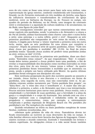 aves do céu como se fosse uma árvore para fazer nela seus ninhos, uma
representação da igreja exterior, conforme estabelecida sob Constantino, o
Grande; na do Fermento misturado em três medidas de farinha, uma figura
da influência dominante e transformadora do cristianismo da igreja
medieval, entre os bárbaros da Europa; na do Tesouro no campo, um
quadro do período da Reforma; na da Pérola, uma imagem do contraste
entre o cristianismo e a aquisição da cultura moderna e do secularismo; na
da Rede, uma figura do juízo final".
      Não conseguimos entender por que tantos comentaristas não vêem
nesse capítulo oito parábolas, sendo "a primeira a do Semeador e a oitava a
do Pai de família, ambas funcionando como chaves: uma abre e outra fecha
a série; uma antecipa e a outra reflete, prevê e revê". Enquanto as sete
primeiras parábolas são comparadas às "sete notas da escala, a oitava,
todavia, é exigida para formar a 'oitava' repetindo a primeira nota em outra
tecla; assim, após as sete parábolas há uma oitava que completa o
conjunto". Depois da primeira série de quatro parábolas, lemos: "Tudo isto
disse Jesus por parábolas à multidão" (Mt 13:34). Ao final da oitava
parábola temos: "Quando Jesus acabou de proferir estas parábolas [todas
as oito], retirou-se dali" (13:53).
      Quando Jesus concluiu as primeiras sete parábolas, disse aos discí-
pulos: "Entendeis estas coisas?". Ao que responderam: "Sim". A compre-
ensão deles tornou possível a Jesus proferir mais uma parábola, a fim de
revelar a responsabilidade dos discípulos como escribas instruídos no reino
dos céus, para tirar do seu tesouro "coisas novas e velhas". As quatro
primeiras parábolas foram transmitidas à multidão que se amontoou na
praia, sendo o púlpito um barco utilizado pelo Mestre. As quatro últimas
parábolas foram entregues aos discípulos em casa.
      Sem nenhuma preparação da parte dos ouvintes quanto ao assunto a
ser tratado, Jesus iniciou o seu discurso e o continuou em forma de
parábolas, uma seguida da outra, mas não conectadas entre si. As pa-
rábolas estavam unidas meramente por "Outra parábola lhes propôs", ou
"falou-lhes", ou "o reino dos céus é semelhante a". A maior das oito pa-
rábolas é a primeira, a saber, a do Semeador, que traz a sua interpretação.
Poucos minutos bastariam para narrar essa parábola. Jesus ensina, com a
simplicidade e a brevidade de suas parábolas, que a brevidade é a alma da
graça e a simplicidade é o corpo da ilustração. Seu método está em vivo e
singular contraste com o complicado e enfadonho estilo de alguns
pregadores e comentaristas, como, por exemplo, a extremamente
complicada e prolixa exposição de Benjamin Keach em The parables [As
parábolas] e em The metaphors [As metáforas].
      Quando estudamos as trinta ou mais parábolas completas de nosso
Senhor, conforme reconhecidas, des-
      cobrimos quão próximo da vida ele viveu. Fazendeiros devem ter
ficado emocionados ao ouvirem as suas descrições da vida no campo. A
vida familiar ofereceu outra fonte favorita das figuras de linguagem. Comer-
ciantes ouviram o mundo comercial, ilustrado e transladado em termos e
valores espirituais. As obrigações cívicas e a vida social foram também
 