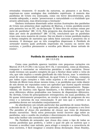 retratadas vivamente. O mundo da natureza, os pássaros e as flores,
supriram-no como analogias das realidades espirituais. A maioria das
parábolas de Cristo era insinuada, como em breve descobriremos, pela
ocasião adequada, e assim "preservavam a naturalidade e a vitalidade que
atraem admiração, mas desencoraja a limitação".
      Embora tenhamos dissertado sobre muitas ilustrações das parábolas
de Cristo nos primeiros doze capítulos de Mateus, o termo parábola ocorre
pela primeira vez no NT, na declaração "E falou-lhes de muitas coisas por
meio de parábolas" (Mt 13:3). Pela pergunta dos discípulos "Por que lhes
falas por meio de parábolas?" (Mt 13:10), concluímos que as parábolas
eram uma nova maneira de ensino. Daí em diante o termo parábola implica
a forma completa de narrativa que adota fatos naturais e possíveis em si
mesmos. O destaque que os três evangelhos dispensam à Parábola do
semeador mostra quão profunda impressão ela causou na mente dos
ouvintes, e justifica plenamente a escolha pelo Mestre desse método de
ensino".


                    Parábola do semeador e da semente
                                   (Mt 13:3-23)

      Como essa parábola aparece também com pequenas variações em
Marcos (4:3-9,14-29) e em Lucas (8:4-15), é necessário, como já dissemos,
comparar e contrastar as referências paralelas à cada narrativa. Desse
modo teremos um quadro completo do que o Senhor disse sobre o reino do
céu, que não implica o estado glorificado da vida futura, mas "a existência
atual de uma comunidade espiritual, da qual Cristo é a Cabeça, composta
por todos cujos corações e vida estão sujeitos a ele como Soberano". O
Sermão do Monte trata desse mesmo tema, e as parábolas que estão diante
de nós devem ser reputadas como um apêndice que ilustra aquele sermão
inigualável. No Sermão, Jesus falou abstrata e impessoalmente. Naspa-
rábolas, ele ilustrou com figuras familiares, e fez referência especial aos
seus diferentes efeitos produzidos nos homens de disposições diferentes.
No Sermão, Cristo foi principalmente retrospectivo; em suas parábolas, ele
foi quase inteiramente prospectivo, ao revelar o modo de progresso do seu
reino e a natureza da sua consumação. E por isso que o sermão e as
parábolas devem ser estudados conjuntamente.
      Ao abordarmos um estudo particular das parábolas de nosso Senhor,
a decisão do dr. C. G. Lang deve ser apreciada, pois ele preparou o seu livro
The parables of Jesus [As parábolas de Jesus], que trata de dezesseis
dessas narrativas: "Seria mera presunção tentar escrever algo sobre as
parábolas, sem o auxílio da erudição e discernimento do arcebispo Trench;
mas acho melhor não consultar outro comentário".
      Na Parábola do semeador, que Jesus deu como o tipo de todas as
outras parábolas que proferiu, e sobre a qual ele pôs os motivos que o
levaram a escolher esse método, para atingir o coração e a consciência de
seus ouvintes, é fácil imaginar o cenário dessa declaração. Dean Stanley,
 