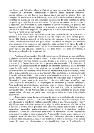 em Sinai and Palestine [Sinai e Palestina], nos dá uma bela descrição da
"Planície de Genesaré", detalhando o cenário dessa primeira parábola.
Jesus estava em um barco nas águas azuis do lago e, diante dele, na
margem de areia amarela e brilhante, uma multidão de ávidos ouvintes. Ao
levantar os olhos, ele viu um semeador na escarpa de uma montanha atrás
da praia, que espalhava suas sementes. Os pássaros voavam ao seu redor e
o seguiam. Instintivamente, com expresso e vivido realismo, ele pensou em
sua presente situação. Ah estava ele a semear a semente da Palavra, e seus
discípulos deveriam segui-lo, na pregação e ensino do evangelho; e assim
nasceu a Parábola do semeador.
      Os três elementos que constituem essa parábola são: o semeador, a
semente e o solo. Hillyer H. Straton fala da "regra três" nos contos popu-
lares: "Na história infantil há três tigelas de mingau, três cadeiras e três
ursos. O mesmo acontece nas parábolas. Três tipos de reação, na Parábola
dos talentos; três viajantes, no caminho para Jerico; três tipos de solo e
três proporções de crescimento". O dr. Straton também mostra que "a regra
dois" opera em algumas parábolas: os dois filhos, os dois devedores, o
fariseu e o cobrador de impostos, etc.

      Parábola do semeador. Goebel é contra esse título para essa parábola,
e prefere chamá-la Os Diversos Solos. "A idéia não é a de certo semeador
em particular, que fez assim e assim, diferente de outros, e que agia assim
e assim [...] Conseqüentemente, a pessoa do semeador é irrelevante. A
narrativa fala simplesmente do destino da semente plantada, dos diferentes
tipos de solo onde caiu e dos efeitos correspondentes que produziu [...] a
parábola deve ser nomeada com base na semeadura, que é o sujeito, e não
sobre uma suposta pessoa em particular". Mas certamente o semeador não
é incidental à parábola, pois sem ele não haveria semeadura, nem fruto. A
quem, então, Jesus ilustrava quando disse: "O semeador saiu a semear"? O
Semeador é uma deno-tação genérica; e não um indivíduo específico, mas
uma classe ou companhia. A linguagem subentende qualquer semeador.
Não podemos desconsiderar, contudo, que o nosso Senhor direciona a
atenção ao Semeador com as palavras: "Escutai vós, pois, a parábola do
semeador" (Mt 13:18). Certamente ele sabia como escolher os títulos mais
apropriados, não apenas para essa, mas para todas as suas inigualáveis
parábolas.
      Jesus usou uma dupla exclamação para a introdução do semeador:
"ouvi" e "escutai" (Mc 4:3). "Escutai" designava-se a captar a atenção e era
um chamado a ponderar cuidadosamente sobre o que viria a seguir. "Ouvi"
significava que o Senhor transmitiria algo de valor incomum. Os discípulos
e aqueles a quem Jesus proferia essa parábola foram convidados a olhar e
aprender. Verdades profundamente sugestivas e instrutivas seriam
reveladas. Antes de tentarmos identificar o semeador, faz-se necessária
uma palavra sobre o seu anonimato. A parábola revela quase nada a seu
respeito, além do simples fato de que ele realmente plantou a semente.
Como já mencionamos, a ênfase na parábola é sobre a semente e os vários
tipos de solo, os obstáculos e as condições para a frutificação. A
 