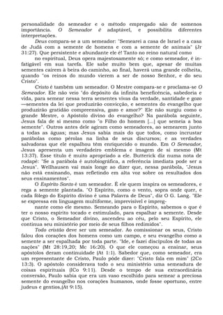 personalidade do semeador e o método empregado são de somenos
importância. O Semeador é adaptável, e possibilita diferentes
interpretações.
      Deus compara-se a um semeador: "Semearei a casa de Israel e a casa
de Judá com a semente de homens e com a semente de animais" (Jr
31:27). Que persistente e abundante ele é! Tanto no reino natural como
      no espiritual, Deus opera majestosamente só; e como semeador, é in-
fatigável em sua tarefa. Ele sabe muito bem que, apesar de muitas
sementes caírem à beira do caminho, ao final, haverá uma grande colheita,
quando "os reinos do mundo vierem a ser de nosso Senhor, e do seu
Cristo".
      Cristo é também um semeador. O Mestre compara-se e proclama-se O
Semeador. Ele não veio "do depósito da infinita beneficência, sabedoria e
vida, para semear nessa terra sementes vivas da verdade, santidade e gozo
—sementes da lei que produzirão convicção, e sementes do evangelho que
produzirão gratidão compreensiva, gozo e amor?" Ele não surgiu como o
grande Mestre, o Apóstolo divino do evangelho? Na parábola seguinte,
Jesus fala de si mesmo como "o Filho do homem [...] que semeia a boa
semente". Outros antes dele agiram como semeadores, ao semearem junto
a todas as águas; mas Jesus sabia mais do que todos, como incrustar
parábolas como pérolas na linha de seus discursos; e as verdades
salvadoras que ele espalhou têm enriquecido o mundo. Em O Semeador,
Jesus apresenta um verdadeiro emblema e imagem de si mesmo (Mt
13:37). Esse título é muito apropriado a ele. Butterick diz numa nota de
rodapé: "Se a parábola é autobiográfica, a referência imediata pode ser a
Jesus". Wellhausen vai mais longe ao dizer que, nessa parábola, "Jesus
não está ensinando, mas refletindo em alta voz sobre os resultados dos
seus ensinamentos".
      O Espírito Santo é um semeador. É ele quem inspira os semeadores, e
rega a semente plantada. "O Espírito, como o vento, sopra onde quer, e
cada fôlego do Espírito divino é uma Palavra de Deus", diz O G. Lang. "Ele
se expressa em linguagem multiforme, imprevisível e impreg-
      nante como ele mesmo. Semeando para o Espírito, sabemos o que é
ter o nosso espírito tocado e estimulado, para espalhar a semente. Desde
que Cristo, o Semeador divino, ascendeu ao céu, pelo seu Espírito, ele
continua seu ministério por meio de seus filhos redimidos".
      Todo cristão deve ser um semeador. Ao comissionar os seus, Cristo
falou dos corações dos homens como um campo, e seu evangelho como a
semente a ser espalhada por toda parte. "Ide, e fazei discípulos de todas as
nações" (Mt 28:19,20; Mc 16:20). O que ele começou a ensinar, seus
apóstolos deram continuidade (At 1:1). Sabedor que, como semeador, era
um representante de Cristo, Paulo pôde dizer: "Cristo fala em mim" (2Co
13:3). O apóstolo considerava todo o seu ministério uma semeadura de
coisas espirituais (ICo 9:11). Desde o tempo de sua extraordinária
conversão, Paulo sabia que era um vaso escolhido para semear a preciosa
semente do evangelho nos corações humanos, onde fosse oportuno, entre
judeus e gentios,(At 9:15).
 