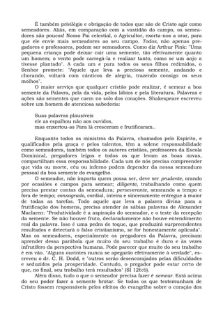 É também privilégio e obrigação de todos que são de Cristo agir como
semeadores. Aliás, em comparação com a vastidão do campo, os semea-
dores são poucos! Nosso Pai celestial, o Agricultor, exorta-nos a orar, para
que ele envie mais semeadores ao seu campo. Todos, não apenas pre-
gadores e professores, podem ser semeadores. Como diz Arthur Pink: "Uma
pequena criança pode deixar cair uma semente, tão efetivamente quanto
um homem; o vento pode carregá-la e realizar tanto, como se um anjo a
tivesse plantado". A cada um e para todos os seus filhos redimidos, o
Senhor promete: "Aquele que leva a preciosa semente, andando e
chorando, voltará com cânticos de alegria, trazendo consigo os seus
molhos".
      O maior serviço que qualquer cristão pode realizar, é semear a boa
semente da Palavra, pela da vida, pelos lábios e pela literatura. Palavras e
ações são sementes que caem no solo dos corações. Shakespeare escreveu
sobre um homem de atenciosa sabedoria:

     Suas palavras plausíveis
     ele as espalhou não aos ouvidos,
     mas enxertou-as Para lá cresceram e frutificaram..

       Enquanto todos os ministros da Palavra, chamados pelo Espírito, e
qualificados pela graça e pelos talentos, têm a solene responsabilidade
como semeadores, também todos os autores cristãos, professores da Escola
Dominical, pregadores leigos e todos os que levam as boas novas,
compartilham essa responsabilidade. Cada um de nós precisa compreender
que vida ou morte, céu ou inferno podem depender da nossa semeadura
pessoal da boa semente do evangelho.
       O semeador, não importa quem possa ser, deve ser prudente, orando
por ocasiões e campos para semear; diligente, trabalhando como quem
precisa prestar contas da semeadura; perseverante, semeando a tempo e
fora de tempo; consagrado, cordial, inteira e sinceramente entregue à maior
de todas as tarefas. Todo aquele que leva a palavra divina para a
frutificação dos homens, precisa atender às sábias palavras de Alexander
Maclaren: "Produtividade é a aspiração do semeador, e o teste da recepção
da semente. Se não houver fruto, declaradamente não houve entendimento
real da palavra. Isso é uma pedra de toque, que produzirá surpreendentes
resultados e detectará o falso cristianismo, se for honestamente aplicada".
Mas os semeadores, especialmente os pregadores da Palavra, precisam
aprender dessa parábola que muito do seu trabalho é duro e às vezes
infrutífero da perspectiva humana. Pode parecer que muito do seu trabalho
é em vão. "Alguns ouvintes nunca se apegarão efetivamente à verdade", es-
creveu o dr. C. H. Dodd, e "outros serão desencorajados pelas dificuldades
e seduzidos pela prosperidade. Contudo, o pregador pode estar certo de
que, no final, seu trabalho terá resultados" (SI 126:6).
       Além disso, tudo o que o semeador precisa fazer é semear. Está acima
do seu poder fazer a semente brotar. Se todos os que testemunham de
Cristo fossem responsáveis pelos efeitos do evangelho sobre o coração dos
 