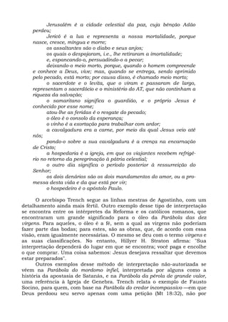 Jerusalém é a cidade celestial da paz, cuja bênção Adão
    perdeu;
          Jericó é a lua e representa a nossa mortalidade, porque
    nasce, cresce, míngua e morre;
          os assaltantes são o diabo e seus anjos;
          os quais o despojaram, i.e., lhe retiraram a imortalidade;
          e, espancando-o, persuadindo-o a pecar;
          deixando-o meio morto, porque, quando o homem compreende
    e conhece a Deus, vive; mas, quando se entrega, sendo oprimido
    pelo pecado, está morto; por causa disso, é chamado meio morto;
          o sacerdote e o levita, que o viram e passaram de largo,
    representam o sacerdócio e o ministério do AT, que não continham a
    riqueza da salvação;
          o samaritano significa o guardião, e o próprio Jesus é
    conhecido por esse nome;
          atou-lhe as feridas é o resgate do pecado;
          o óleo é o consolo da esperança;
          o vinho é a exortação para trabalhar com ardor;
          a cavalgadura era a carne, por meio da qual Jesus veio até
    nós;
          pondo-o sobre a sua cavalgadura é a crença na encarnação
    de Cristo;
          a hospedaria é a igreja, em que os viajantes recebem refrigé-
    rio no retorno da peregrinação à pátria celestial;
          o outro dia significa o período posterior à ressurreição do
    Senhor;
          os dois denários são os dois mandamentos do amor, ou a pro-
    messa desta vida e da que está por vir;
          o hospedeiro é o apóstolo Paulo.

      O arcebispo Trench segue as linhas mestras de Agostinho, com um
detalhamento ainda mais fértil. Outro exemplo desse tipo de interpretação
se encontra entre os intérpretes da Reforma e os católicos romanos, que
encontraram um grande significado para o óleo da Parábola das dez
virgens. Para aqueles, o óleo é a fé, sem a qual as virgens não poderiam
fazer parte das bodas; para estes, são as obras, que, de acordo com essa
visão, eram igualmente necessárias. O mesmo se deu com o termo virgens e
as suas classificações. No entanto, Hillyer H. Straton afirma: "Sua
interpretação dependerá do lugar em que se encontra; você paga e encolhe
o que comprar. Uma coisa sabemos: Jesus desejava ressaltar que devemos
estar preparados".
      Outros exemplos desse método de interpretação não-autorizada se
vêem na Parábola do mordomo infiel, interpretada por alguns como a
história da apostasia de Satanás, e na Parábola da pérola de grande valor,
uma referência à Igreja de Genebra. Trench relata o exemplo de Fausto
Socino, para quem, com base na Parábola do credor incompassivo —em que
Deus perdoou seu servo apenas com uma petição (Mt 18:32), não por
 