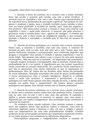evangelho. Qual deles você representa?"

      1. Ouvinte à beira do caminho, ou o ouvinte com a mente fechada.
Esse tipo recebe a semente pelo ouvido, mas não a deixa frutificar. A
semente está na superfície e não sob o solo. Temos aqui representados os
de superfície dura, destituídos de percepção espiritual. Tais podem ser reli-
giosos e assíduos à igreja, mas a verdade recebida nunca satisfaz a alma,
com um temor profundo. A verdade foi "pisada" pela "roda dos negócios e
dos prazeres". Não toma posse, porque o coração é como uma rodovia cuja
superfície é dura, e nada pode marcá-la. A semente não pode penetrar e
germinar; então é comida pelas "aves", agentes do "maligno". A verdade não
tomou posse, pois a dura crosta da negligência impediu a sua recepção.
Quando a Palavra é entendida e recebida pela fé, fica fora do alcance de
Satanás.

      2. Ouvinte do terreno pedregoso, ou o ouvinte com a mente emocional.
Nesse caso, a semente é recebida, mas não cria raízes. A semente foi
lançada ao solo, está no solo, mas não está sob o solo. Temos aqui uma
pessoa facilmente excitada e entusiasmada, bem conhecida daqueles que
pregam o evangelho. Sua adesão à verdade é apenas superficial; e sua fé,
muito frágil. Tais pessoas não sabem o que é nascer de novo pela semente
incorruptível. "Não têm raiz em si mesmas". As impressões são transitórias,
e quando surgem tentações e perseguições, logo se desviam. Faltam-lhes a
profundidade na fé e no caráter. E significativo que um caráter superficial
esteja conectado ao coração endurecido. Se a primeira classe representa os
que não se apossaram, essa classe representa os que se apossaram su-
perficialmente. Wm. M. Taylor diz em Parables ofour Savior [As parábolas
do nosso Salvador]: "Emoções incontidas são sinal de pouca profundidade,
e nunca permanecem; mas o coração indulgente, dispõe-se à reflexão
moral, e onde isso acontece, o sentimento é permanente". O lugar
pedregoso era onde havia apenas uma fina camada de terra, e abaixo dessa
camada era pedra dura e impenetrável. Há muitos desses corações
pedregosos nas igrejas. Que bênção seriam eles se fossem profundos!

       3. Ouvinte do terreno espinhoso, ou o ouvinte com a mente inconstan-
te. Nesse caso a semente lançou raízes mas não produziu frutos. A semente
caiu ao solo, está no solo e sob o solo, mas não germina. E sufocada e
tipifica a pessoa preocupada. A semente se apossa, mas essa posse é
disputada por um tríplice antagonismo. São permitidas forças contrárias à
natureza da semente.
       Os cuidados desse mundo sufocam. Uma atenção ansiosa e inquie-
tante aos negócios dessa vida presente sufoca a semente. Uma lista de
interesses legítimos passa a dominar a vida, em que a religião é apenas
mais um departamento de uma vida profundamente dividida. Cristãos
professos muito preocupados permitem que impressões espirituais tornem-
se em nada, graças à sua submissão às influências dispersivas.
       Preocupações pequenas e insignificantes enchem o coração de
 