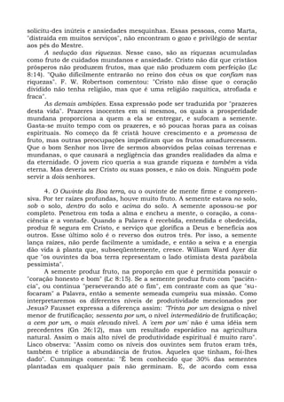 solicitu-des inúteis e ansiedades mesquinhas. Essas pessoas, como Marta,
"distraída em muitos serviços", não encontram o gozo e privilégio de sentar
aos pés do Mestre.
       A sedução das riquezas. Nesse caso, são as riquezas acumuladas
como fruto de cuidados mundanos e ansiedade. Cristo não diz que cristãos
prósperos não produzem frutos, mas que não produzem com perfeição (Lc
8:14). "Quão dificilmente entrarão no reino dos céus os que confiam nas
riquezas". F. W. Robertson comentou: "Cristo não disse que o coração
dividido não tenha religião, mas que é uma religião raquítica, atrofiada e
fraca".
       As demais ambições. Essa expressão pode ser traduzida por "prazeres
desta vida". Prazeres inocentes em si mesmos, os quais a prosperidade
mundana proporciona a quem a ela se entregar, e sufocam a semente.
Gasta-se muito tempo com os prazeres, e só poucas horas para as coisas
espirituais. No começo da fé cristã houve crescimento e a promessa de
fruto, mas outras preocupações impediram que os frutos amadurecessem.
Que o bom Senhor nos livre de sermos absorvidos pelas coisas terrenas e
mundanas, o que causará a negligência das grandes realidades da alma e
da eternidade. O jovem rico queria a sua grande riqueza e também a vida
eterna. Mas deveria ser Cristo ou suas posses, e não os dois. Ninguém pode
servir a dois senhores.

      4. O Ouvinte da Boa terra, ou o ouvinte de mente firme e compreen-
siva. Por ter raízes profundas, houve muito fruto. A semente estava no solo,
sob o solo, dentro do solo e acima do solo. A semente apossou-se por
completo. Penetrou em toda a alma e encheu a mente, o coração, a cons-
ciência e a vontade. Quando a Palavra é recebida, entendida e obedecida,
produz fé segura em Cristo, e serviço que glorifica a Deus e beneficia aos
outros. Esse último solo é o reverso dos outros três. Por isso, a semente
lança raízes, não perde facilmente a umidade, e então a seiva e a energia
dão vida à planta que, subseqüentemente, cresce. William Ward Ayer diz
que "os ouvintes da boa terra representam o lado otimista desta parábola
pessimista".
      A semente produz fruto, na proporção em que é permitida possuir o
"coração honesto e bom" (Lc 8:15). Se a semente produz fruto com "paciên-
cia", ou continua "perseverando até o fim", em contraste com as que "su-
focaram" a Palavra, então a semente semeada cumpriu sua missão. Como
interpretaremos os diferentes níveis de produtividade mencionados por
Jesus? Fausset expressa a diferença assim: "Trinta por um designa o nível
menor de frutificação; sessenta por um, o nível intermediário de frutificação;
a cem por um, o mais elevado nível. A 'cem por um' não é uma idéia sem
precedentes (Gn 26:12), mas um resultado esporádico na agricultura
natural. Assim o mais alto nível de produtividade espiritual é muito raro".
Lisco observa: "Assim como os níveis dos ouvintes sem frutos eram três,
também é tríplice a abundância de frutos. Àqueles que tinham, foi-lhes
dado". Cummings comenta: "É bem conhecido que 30% das sementes
plantadas em qualquer país não germinam. E, de acordo com essa
 