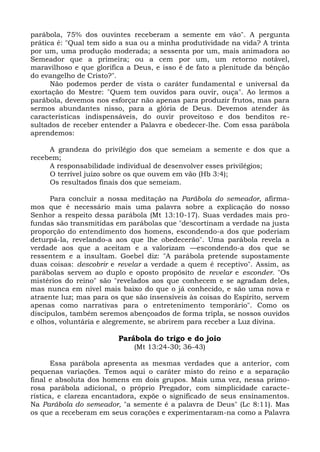 parábola, 75% dos ouvintes receberam a semente em vão". A pergunta
prática é: "Qual tem sido a sua ou a minha produtividade na vida? A trinta
por um, uma produção moderada; a sessenta por um, mais animadora ao
Semeador que a primeira; ou a cem por um, um retorno notável,
maravilhoso e que glorifica a Deus, e isso é de fato a plenitude da bênção
do evangelho de Cristo?".
      Não podemos perder de vista o caráter fundamental e universal da
exortação do Mestre: "Quem tem ouvidos para ouvir, ouça". Ao lermos a
parábola, devemos nos esforçar não apenas para produzir frutos, mas para
sermos abundantes nisso, para a glória de Deus. Devemos atender às
características indispensáveis, do ouvir proveitoso e dos benditos re-
sultados de receber entender a Palavra e obedecer-lhe. Com essa parábola
aprendemos:

     A grandeza do privilégio dos que semeiam a semente e dos que a
recebem;
     A responsabilidade individual de desenvolver esses privilégios;
     O terrível juízo sobre os que ouvem em vão (Hb 3:4);
     Os resultados finais dos que semeiam.

      Para concluir a nossa meditação na Parábola do semeador, afirma-
mos que é necessário mais uma palavra sobre a explicação do nosso
Senhor a respeito dessa parábola (Mt 13:10-17). Suas verdades mais pro-
fundas são transmitidas em parábolas que "descortinam a verdade na justa
proporção do entendimento dos homens, escondendo-a dos que poderiam
deturpá-la, revelando-a aos que lhe obedecerão". Uma parábola revela a
verdade aos que a aceitam e a valorizam —escondendo-a dos que se
ressentem e a insultam. Goebel diz: "A parábola pretende supostamente
duas coisas: descobrir e revelar a verdade a quem é receptivo". Assim, as
parábolas servem ao duplo e oposto propósito de revelar e esconder. "Os
mistérios do reino" são "revelados aos que conhecem e se agradam deles,
mas nunca em nível mais baixo do que o já conhecido, e são uma nova e
atraente luz; mas para os que são insensíveis às coisas do Espírito, servem
apenas como narrativas para o entretenimento temporário". Como os
discípulos, também seremos abençoados de forma tripla, se nossos ouvidos
e olhos, voluntária e alegremente, se abrirem para receber a Luz divina.

                         Parábola do trigo e do joio
                             (Mt 13:24-30; 36-43)

       Essa parábola apresenta as mesmas verdades que a anterior, com
pequenas variações. Temos aqui o caráter misto do reino e a separação
final e absoluta dos homens em dois grupos. Mais uma vez, nessa primo-
rosa parábola adicional, o próprio Pregador, com simplicidade caracte-
rística, e clareza encantadora, expõe o significado de seus ensinamentos.
Na Parábola do semeador, "a semente é a palavra de Deus" (Lc 8:11). Mas
os que a receberam em seus corações e experimentaram-na como a Palavra
 