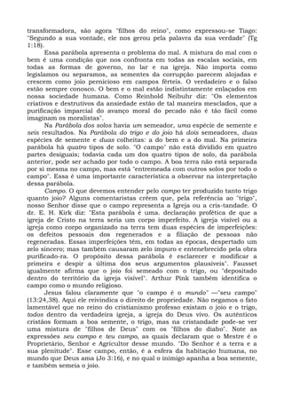 transformadora, são agora "filhos do reino", como expressou-se Tiago:
"Segundo a sua vontade, ele nos gerou pela palavra da sua verdade" (Tg
1:18).
      Essa parábola apresenta o problema do mal. A mistura do mal com o
bem é uma condição que nos confronta em todas as escalas sociais, em
todas as formas de governo, no lar e na igreja. Não importa como
legislamos ou separamos, as sementes da corrupção parecem alojadas e
crescem como joio pernicioso em campos férteis. O verdadeiro e o falso
estão sempre conosco. O bem e o mal estão indistintamente enlaçados em
nossa sociedade humana. Como Reinhold Neibuhr diz: "Os elementos
criativos e destrutivos da ansiedade estão de tal maneira mesclados, que a
purificação imparcial do avanço moral do pecado não é tão fácil como
imaginam os moralistas".
      Na Parábola dos solos havia um semeador, uma espécie de semente e
seis resultados. Na Parábola do trigo e do joio há dois semeadores, duas
espécies de semente e duas colheitas: a do bem e a do mal. Na primeira
parábola há quatro tipos de solo. "O campo" não está dividido em quatro
partes desiguais; todavia cada um dos quatro tipos de solo, da parábola
anterior, pode ser achado por todo o campo. A boa terra não está separada
por si mesma no campo, mas está "entremeada com outros solos por todo o
campo". Essa é uma importante característica a observar na interpretação
dessa parábola.
      Campo. O que devemos entender pelo campo ter produzido tanto trigo
quanto joio? Alguns comentaristas crêem que, pela referência ao "trigo",
nosso Senhor disse que o campo representa a Igreja ou a cris-tandade. O
dr. E. H. Kirk diz: "Esta parábola é uma. declaração profética de que a
igreja de Cristo na terra seria um corpo imperfeito. A igreja visível ou a
igreja como corpo organizado na terra tem duas espécies de imperfeições:
os defeitos pessoais dos regenerados e a filiação de pessoas não
regeneradas. Essas imperfeições têm, em todas as épocas, despertado um
zelo sincero; mas também causaram zelo impuro e entenebrecido pela obra
purificado-ra. O propósito dessa parábola é esclarecer e modificar a
primeira e despir a última dos seus argumentos plausíveis". Fausset
igualmente afirma que o joio foi semeado com o trigo, ou "depositado
dentro do território da igreja visível". Arthur Pink também identifica o
campo como o mundo religioso.
      Jesus falou claramente que "o campo é o mundo" —"seu campo"
(13:24,38). Aqui ele reivindica o direito de propriedade. Não negamos o fato
lamentável que no reino do cristianismo professo existam o joio e o trigo,
todos dentro da verdadeira igreja, a igreja do Deus vivo. Os autênticos
cristãos formam a boa semente, o trigo, mas na cristandade pode-se ver
uma mistura de "filhos de Deus" com os "filhos do diabo". Note as
expressões seu campo e teu campo, as quais declaram que o Mestre é o
Proprietário, Senhor e Agricultor desse mundo. "Do Senhor é a terra e a
sua plenitude". Esse campo, então, é a esfera da habitação humana, no
mundo que Deus ama (Jo 3:16), e no qual o inimigo apanha a boa semente,
e também semeia o joio.
 