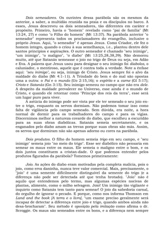 Dois semeadores. Os ouvintes dessa parábola são os mesmos da
anterior, a saber, a multidão reunida na praia e os discípulos no barco. A
esses, Jesus descreveu os dois semeadores, tão diferentes em caráter e
propósito. Primeiro, havia o "homem" revelado como "pai de família" (Mt
13:24, 27) e como "o Filho do homem" (Mt 13:37). Na parábola anterior "o
semeador" representa todos os proclamadores do evangelho, inclusive o
próprio Jesus. Aqui, "o semeador" é apenas Jesus. Como Criador, ele fez o
homem íntegro, quando o criou à sua semelhança, i.e., plantou dentro dele
santos princípios e aspirações. O outro semeador é chamado "seu inimigo",
"um inimigo", "o maligno", "o diabo" (Mt 13:25,28,38,39). Não demorou
muito, até que Satanás semeasse o joio no trigo de Deus ou seja, em Adão
e Eva. A palavra que Jesus usou para designar o seu inimigo foi diabolos, o
caluniador, o mentiroso, aquele que é contra toda a verdade. Note a ênfase
aqui: "seu inimigo", ou seja, inimigo de Cristo. Jesus sempre foi o alvo da
maldade do diabo (Mt 4:1-11). A Trindade do bem e do mal são opostas
uma a outra: o Pai e o mundo (Uo 2:15,16); o espírito e a carne (Gl 5:17);
Cristo e Satanás (Gn 3:15). Seu inimigo semeou no campo que não era dele.
A despeito da maldade prevalecer no Universo, esse ainda é o mundo de
Cristo, e quando ele retornar como "Príncipe dos reis da terra", esse será
um lugar puro para viver.
      A astúcia do inimigo pode ser vista por ele ter semeado o seu joio en-
tre o trigo, enquanto os servos dormiam. Não podemos tomar isso como
falta de vigilância pelo campo semeado. Sem dúvida, era noite, a hora
normal de dormir para os trabalhadores do campo e para os vigias.
Discernimos melhor a natureza covarde do diabo, que escolheu a escuridão
para as suas obras diabólicas. Satanás semeia secretamente, e os
enganados pelo diabo amam as trevas porque suas obras são más. Assim,
os servos que dormiram não são apenas adorno ou cores na parábola.

      Dois produtos. O filho do homem semeia trigo em seu campo, e "seu
inimigo" semeia joio "no meio do trigo". Esse ser diabólico não pensaria em
semear os maus entre os maus. Ele semeia o maligno entre o bom, e os
dois juntos constituem a cristan-dade. O que podemos entender pelos
produtos figurados da parábola? Tomemos primeiramente:

       Joio. As ações do diabo eram motivadas pela completa malícia, pois o
joio, como erva daninha, nunca teve valor comercial. Mais, precisamente, o
"joio" é uma semente dificilmente distinguível da semente do trigo (e a
diferença não pode ser detectada até que tenha brotado). "Joio" não é
aquilo que entendemos pelo termo, mas algumas espécies nocivas de
plantas, alimento, como o milho selvagem. Joio! Um inimigo tão vigilante e
inquieto como Satanás tem tanto para semear! O joio da sabedoria carnal,
do orgulho de ignorar o pecado. E porque, como nos informa Thomson em
Land and the book [A terra e o livro], "um exame preciso geralmente será
incapaz de detectar a diferença entre joio e trigo, quando ambos ainda não
desa-brocharam". Seu método é oposição pela imitação como afirma o dr.
Scroggie. Os maus são semeados entre os bons, e a diferença nem sempre
 