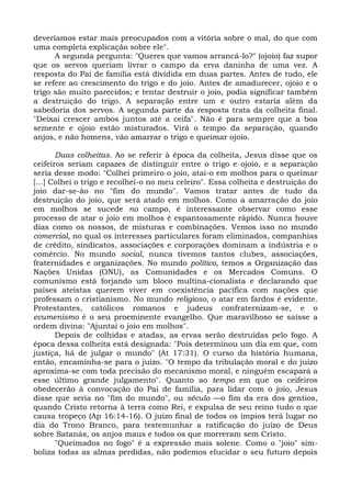 deveríamos estar mais preocupados com a vitória sobre o mal, do que com
uma completa explicação sobre ele".
      A segunda pergunta: "Queres que vamos arrancá-lo?" (ojoio) faz supor
que os servos queriam livrar o campo da erva daninha de uma vez. A
resposta do Pai de família está dividida em duas partes. Antes de tudo, ele
se refere ao crescimento do trigo e do joio. Antes de amadurecer, ojoio e o
trigo são muito parecidos; e tentar destruir o joio, podia significar também
a destruição do trigo. A separação entre um e outro estaria além da
sabedoria dos servos. A segunda parte da resposta trata da colheita final.
"Deixai crescer ambos juntos até a ceifa". Não é para sempre que a boa
semente e ojoio estão misturados. Virá o tempo da separação, quando
anjos, e não homens, vão amarrar o trigo e queimar ojoio.

       Duas colheitas. Ao se referir à época da colheita, Jesus disse que os
ceifeiros seriam capazes de distinguir entre o trigo e ojoio, e a separação
seria desse modo: "Colhei primeiro o joio, atai-o em molhos para o queimar
[...] Colhei o trigo e recolhei-o no meu celeiro". Essa colheita e destruição do
joio dar-se-ão no "fim do mundo". Vamos tratar antes de tudo da
destruição do joio, que será atado em molhos. Como a amarração do joio
em molhos se sucede no campo, é interessante observar como esse
processo de atar o joio em molhos é espantosamente rápido. Nunca houve
dias como os nossos, de misturas e combinações. Vemos isso no mundo
comercial, no qual os interesses particulares foram eliminados, companhias
de crédito, sindicatos, associações e corporações dominam a indústria e o
comércio. No mundo social, nunca tivemos tantos clubes, associações,
fraternidades e organizações. No mundo político, temos a Organização das
Nações Unidas (ONU), as Comunidades e os Mercados Comuns. O
comunismo está forjando um bloco multina-cionalista e declarando que
países ateístas querem viver em coexistência pacífica com nações que
professam o cristianismo. No mundo religioso, o atar em fardos é evidente.
Protestantes, católicos romanos e judeus confraternizam-se, e o
ecumenismo é o seu proeminente evangelho. Que maravilhoso se saísse a
ordem divina: "Ajuntai o joio em molhos".
       Depois de colhidas e atadas, as ervas serão destruídas pelo fogo. A
época dessa colheita está designada: "Pois determinou um dia em que, com
justiça, há de julgar o mundo" (At 17:31). O curso da história humana,
então, encaminha-se para o juízo. "O tempo da tribulação moral e do juízo
aproxima-se com toda precisão do mecanismo moral, e ninguém escapará a
esse último grande julgamento". Quanto ao tempo em que os ceifeiros
obedecerão à convocação do Pai de família, para lidar com o joio, Jesus
disse que seria no "fim do mundo", ou século —o fim da era dos gentios,
quando Cristo retorna à terra como Rei, e expulsa de seu reino tudo o que
causa tropeço (Ap 16:14-16). O juízo final de todos os ímpios terá lugar no
dia do Trono Branco, para testemunhar a ratificação do juízo de Deus
sobre Satanás, os anjos maus e todos os que morreram sem Cristo.
       "Queimados no fogo" é a expressão mais solene. Como o "joio" sim-
boliza todas as almas perdidas, não podemos elucidar o seu futuro depois
 
