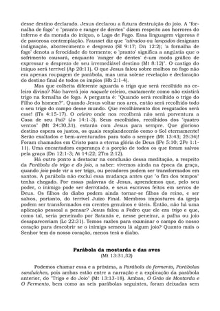 desse destino declarado. Jesus declarou a futura destruição do joio. A "for-
nalha de fogo" e "pranto e ranger de dentes" dizem respeito aos horrores do
inferno e da morada do iníquo, o Lago de Fogo. Essa linguagem vigorosa é
de pavorosa contemplação. Fausset diz que "atirados ou lançados designam
indignação, aborrecimento e desprezo (SI 9:17; Dn 12:2); 'a fornalha de
fogo' denota a ferocidade do tormento; o 'pranto' significa a angústia que o
sofrimento causará, enquanto 'ranger de dentes' é-um modo gráfico de
expressar o desprezo de seu irremediável destino (Mt 8:12)". O castigo do
iníquo será terrível (Ap 20:11). O que Jesus falou sobre molhos no fogo não
era apenas roupagem de parábola, mas uma solene revelação e declaração
do destino final de todos os ímpios (Hb 2:1-4).
      Mas que colheita diferente aguarda o trigo que será recolhido no ce-
leiro divino? Não haverá joio naquele celeiro, exatamente como não existirá
trigo na fornalha de fogo. A pergunta é: "Quando será recolhido o trigo do
Filho do homem?". Quando Jesus voltar nos ares, então será recolhido todo
o seu trigo do campo desse mundo. Que recolhimento dos resgatados será
esse! (lTs 4:15-17). O celeiro onde nos recolherá não será porventura a
Casa de seu Pai? (Jo 14:1-3). Seus escolhidos, recolhidos dos "quatro
ventos" (Mt 24:30,31), estarão com Jesus para sempre. Que glorioso
destino espera os justos, os quais resplandecerão como o Sol eternamente!
Serão exaltados e bem-aventurados para todo o sempre (Mt 13:43; 25:34)!
Foram chamados em Cristo para a eterna glória de Deus (lPe 5:10; 2Pe 1:1-
11). Uma encantadora esperança é a porção de todos os que foram salvos
pela graça (Dn 12:1-3; At 14:22; 2Tm 2:12).
      Há outro ponto a destacar na conclusão dessa meditação, a respeito
da Parábola do trigo e do joio, a saber: vivemos ainda na época da graça,
quando joio pode vir a ser trigo, ou pecadores podem ser transformados em
santos. A parábola não exclui essa mudança antes que "o fim dos tempos"
tenha chegado. Por essas palavras de Jesus, aprendemos que, pelo seu
poder, o inimigo pode ser derrotado, e seus escravos feitos em servos de
Deus. Os filhos do diabo podem ainda tornar-se filhos do reino, e ser
salvos, portanto, do terrível Juízo Final. Membros impostures da igreja
podem ser transformados em crentes genuínos e úteis. Então, não há uma
aplicação pessoal a pensar? Jesus falou a Pedro que ele era trigo e que,
como tal, seria peneirado por Satanás e, nesse peneirar, a palha ou joio
desapareceriam (Lc 22:31). Temos razões para examinar o campo do nosso
coração para descobrir se o inimigo semeou lá algum joio? Quanto mais o
Senhor tem do nosso coração, menos terá o diabo.


                      Parábola da mostarda e das aves
                                  (Mt 13:31,32)

      Podemos chamar essa e a próxima, a Parábola do fermento, Parábolas
sanduíches, pois ambas estão entre a narração e a explicação da parábola
anterior, do "Trigo e do Joio" (Mt 13:13-18). Ambas, O Grão de Mostarda e
O Fermento, bem como as seis parábolas seguintes, foram deixadas sem
 