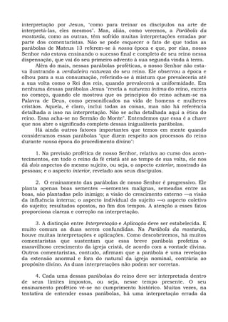 interpretação por Jesus, "como para treinar os discípulos na arte de
interpretá-las, eles mesmos". Mas, aliás, como veremos, a Parábola da
mostarda, como as outras, têm sofrido muitas interpretações erradas por
parte dos comentaristas. Não se pode esquecer o fato de que todas as
parábolas de Mateus 13 referem-se à nossa época e que, por elas, nosso
Senhor não estava ensinando o sucesso final e completo de seu reino nessa
dispensação, que vai do seu primeiro advento à sua segunda vinda à terra.
      Além do mais, nessas parábolas proféticas, o nosso Senhor não esta-
va ilustrando a verdadeira natureza do seu reino. Ele observou a época e
olhou para a sua consumação, referindo-se à mistura que prevaleceria até
a sua volta como o Rei dos reis, quando prevalecerá a uniformidade. Em
nenhuma dessas parábolas Jesus "revela a natureza íntima do reino, exceto
no começo, quando ele mostrou que os princípios do reino acham-se na
Palavra de Deus, como personificados na vida de homens e mulheres
cristãos. Aquela, é claro, inclui todas as coisas, mas não há referência
detalhada a isso na interpretação. Não se acha detalhada aqui a ética do
reino. Essa acha-se no Sermão do Monte". Entendemos que essa é a chave
que nos abre o significado completo dessas inigualáveis parábolas.
      Há ainda outros fatores importantes que temos em mente quando
consideramos essas parábolas "que dizem respeito aos processos do reino
durante nossa época do procedimento divino":

     1. Na previsão profética de nosso Senhor, relativa ao curso dos acon-
tecimentos, em todo o reino da fé cristã até ao tempo de sua volta, ele nos
dá dois aspectos do mesmo sujeito, ou seja, o aspecto exterior, mostrado às
pessoas; e o aspecto interior, revelado aos seus discípulos.

     2. O ensinamento das parábolas de nosso Senhor é progressivo. Ele
planta apenas boas sementes —sementes malignas, semeadas entre as
boas, são plantadas pelo inimigo; a visão do crescimento externo —a visão
da influência interna; o aspecto individual do sujeito —o aspecto coletivo
do sujeito; resultados opostos, no fim dos tempos. A atenção a esses fatos
proporciona clareza e correção na interpretação.

     3. A distinção entre Interpretação e Aplicação deve ser estabelecida. E
muito comum as duas serem confundidas. Na Parábola da mostarda,
houve muitas interpretações e aplicações. Como descobriremos, há muitos
comentaristas que sustentam que essa breve parábola profetiza o
maravilhoso crescimento da igreja cristã, de acordo com a vontade divina.
Outros comentaristas, contudo, afirmam que a parábola é uma revelação
da extensão anormal e fora do natural da igreja nominal, contrária ao
propósito divino. As duas interpretações não podem ser corretas.

      4. Cada uma dessas parábolas do reino deve ser interpretada dentro
de seus limites impostos, ou seja, nesse tempo presente. O seu
ensinamento profético vê-se no cumprimento histórico. Muitas vezes, na
tentativa de entender essas parábolas, há uma interpretação errada da
 