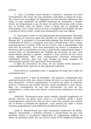 história.

     5. Com a Verdade, nosso Senhor é coerente e uniforme em seus
ensinamentos. Ele nunca faz uma parábola contradizer o ensino de outra.
Ele nunca usou uma figura de linguagem em dois sentidos diferentes. Em
todas as suas parábolas há perfeita harmonia de concepção e ensino.
Assim, ao compararmos o que ele disse em outros discursos, sobre coisas
que se tornam cada vez piores, como a época que se aproxima da
consumação, com a idéia comum de que o evangelho será pregado até que
o mundo se torne cristão, vemos esse pensamento como um engano.

       6. Um perigo a evitar é o da popularidade da interpretação. Advertido
da confiança no consenso geral das opiniões de comentaristas, Campbell
Morgan diz: "A aceitação e a interpretação popular das Escrituras levam à
crucificação de Jesus [...] Qualquer que seja a interpretação, não é, então,
necessariamente a correta. Pode até ser correta, mas a popularidade não
está livre de correção". Com essa observação em mente, o estudante de
literatura sobre as parábolas verá que a maioria dos comentaristas segue a
mesma linha na interpretação da Parábola da mostarda, ou seja, nela
nosso Senhor predisse o grande, completo e final sucesso de seu reino,
nessa dispensação. Mas seus ensinamentos coerentes desmentem
semelhante sucesso. Aqui está uma sinopse da nossa pesquisa da
interpretação popular mas equivocada dessa parábola.
       A idéia do crescimento do reino, de um começo muito pequeno à
universalidade final, expressa-se das seguintes maneiras:

      Arnot refere-se à parábola como "o progresso do reino sob a idéia do
crescimento vivo".

     Lange escreve: "o grão de mostarda —tão pequeno e desprezado pela
aparência externa dele, que tomou a forma de servo, ou mais ainda, na de
seus discípulos —cresceu rapidamente; e a menor de todas as sementes
cresceu e tornou-se um enorme arbusto, muito semelhante a uma árvore.
Mas, em conseqüência do seu real crescimento, as aves do céu
confundiram a casca com uma árvore, e procuraram aninhar-se em seus
ramos".

     Alford diz: "Precisamos tomar muito cuidado, quando imaginamos as
formas externas da igreja neste reino [...] a parábola revela o poder
autoprogressivo, inerente ao reino do céus, como uma semente que contém
em si mesma o princípio da expansão —que penetra em toda a massa
humana, gradualmente, pela influência do Espírito de Deus".

      Leslie D. Weatherhead, que, pelo tratamento modernista da Bíblia,
adquiriu notoriedade, é também contrário à interpretação de que essa
parábola retrata o crescimento degenerado da organização religiosa na
esfera da profissão cristã. Em seu livro In quest of the kingdom [A procura
 