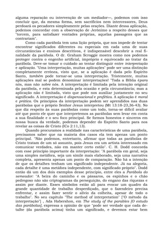 alguma reparação ou intervenção de um mediador—, podemos com isso
concluir que, da mesma forma, sem sacrifícios nem intercessores, Deus
perdoará os pecadores simplesmente pelas orações. Diante dessa aplicação,
podemos concordar com a observação de Jerônimo a respeito desses que
"torcem, para satisfazer vontades próprias, aquelas passagens que as
contrariam".
      Como cada parábola tem uma lição própria, que nos impede de tentar
encontrar significados diferentes ou especiais em cada uma de suas
circunstâncias e ensinos descritivos, é indispensável descobrir a real fi-
nalidade da parábola. O dr. Graham Scroggie mostra como nos podemos
proteger contra o engenho artificial, impróprio e equivocado ao tratar da
parábola. Deve-se tomar o cuidado ao tentar distinguir entre interpretação
e aplicação. "Uma interpretação, muitas aplicações" pode ser uma distinção
completamente errônea, visto que, se a aplicação é dada pelo Espírito
Santo, também pode tornar-se uma interpretação. Tristemente, muitas
aplicações mal se podem denominar interpretações! "Toda a Bíblia épara
nós, mas não sobre nós. A interpretação é limitada pela intenção original
da parábola, e esta determinada pela ocasião e pela circunstância; mas a
aplicação não é limitada, visto que pode nos auxiliar justamente no seu
significado. A interpretação é dispensacional e profética. A aplicação é moral
e prática. Os princípios da interpretação podem ser aprendidos nas duas
parábolas que o próprio Senhor Jesus interpretou (Mt 13:18-23,36-43). No
que diz respeito às suas parábolas como um todo, torna-se difícil avaliar
até que ponto ele quer que interpretemos as parábolas sem levar em conta
a sua finalidade e o seu foco principal. Se formos honestos e sinceros em
nossa busca da verdade, podemos depender do Espírito Santo para nos
revelar as coisas de Cristo (ICo 2:11,13).
      Quando procuramos a realidade nas características de uma parábola,
precisamos saber que na maioria dos casos ela tem apenas um ponto
principal. "Não podemos, entretanto, afirmar que todas as parábolas de
Cristo tratam de um só assunto, pois Jesus era um artista interessado em
comunicar verdades, não em manter certo estilo". C. H. Dodd concorda
com esse princípio importante da interpretação: "A parábola em geral, seja
uma simples metáfora, seja um símile mais elaborado, seja uma narrativa
completa, apresenta apenas um ponto de comparação. Não há a intenção
de que os detalhes tenham um significado independente. Já na alegoria,
cada detalhe é uma metáfora independente, com significado próprio". Dodd
então dá um dos dois exemplos desse princípio, entre eles a Parábola do
semeador: "A beira do caminho e os pássaros, os espinhos e o chão
pedregoso não são criptogramas da perseguição, do engano das riquezas e
assim por diante. Esses símbolos estão ali para evocar um quadro da
grande quantidade de trabalho desperdiçado, que o fazendeiro precisa
enfrentar, e assim fazer sentir o alívio da colheita, apesar de todo o
trabalho". No seu capítulo "The method of interpretation" ["O método da
interpretação"] , Ada Habershon, em The study of the parables [O estudo
das parábolas], expressa a opinião de que "pode ser verdade que cada de-
talhe (da parábola acima) tinha um significado, e devemos estar bem
 