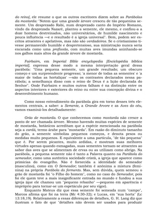 do reino], ele resume o que os outros escritores dizem sobre as Parábolas
da mostarda: "Notem que uma grande árvore cresceu de tão pequenina se-
mente. Um desprezado Rabi, num desprezado canto do Império Romano,
vindo da desprezada Nazaré, plantou a semente, ele mesmo, e confiou-a a
doze homens destreinados, não universitários, de humilde nascimento e
pouca influência —e o resultado é a igreja universal". Bem, podem ser es-
critos atraentes e apelativos, mas não são verdadeiros. Se o cristianismo ti-
vesse permanecido humilde e despretensioso, sua ministração nunca seria
encarada como uma profissão, com muitas aves imundas aninhando-se
nos galhos mais altos da grande árvore de mostarda.

     Fairbairn, em Imperial Bible encyclopedia [Enciclopédia bíblica
imperial], expressa desse modo a mesma interpretação geral dessa
parábola: "Uma pequena semente, um grande resultado; um obscuro
começo e um surpreendente progresso; 'a menor de todas as sementes' e 'a
maior de todas as hortaliças' —são os contrastes declarados nessa pa-
rábola; a semelhança disso com o reino de Deus é a lição declarada do
Senhor". Onde Fairbairn e muitos outros falham é na distinção entre os
aspectos interiores e exteriores do reino ou entre sua concepção divina e o
desenvolvimento humano.

    Como nosso entendimento da parábola gira em torno desses três ele-
mentos centrais, a saber: a Semente, a Grande Arvore e as Aves do céu,
vamos examiná-los detalhadamente:

       Grão de mostarda. O que conhecemos como mostarda não cresce a
ponto de ser chamada árvore. Mesmo havendo muitas espécies de semente
de mostarda, botânicos acreditam que a espécie mencionada na parábola
seja a cardá, termo árabe para "mostarda". Em razão do diminuto tamanho
do grão, a semente simboliza pequenos começos, e denota pesos ou
medidas muito pequenos. E equivalente a uma partícula, "de tão pequena"
que é. Por serem picantes, muito ardidas, e mostram suas melhores
virtudes apenas quando esmagadas, suas sementes tornam-se atraentes ao
sabor das aves que se alimentam de ervas ou as utilizam como abrigo. Na
parábola, a pequena semente não é tanto a Palavra quanto na Parábola do
semeador, como uma autêntica sociedade cristã, a igreja que aparece como
primícias do evangelho. Não é fornecida a identidade do semeador
(masculino), como em O Semeador; também é anônima a mistura (femi-
nina) na própria Parábola do fermento. Mas, sem dúvida, quem semeou o
grão de mostarda foi "o Filho do homem", como no caso do Semeador, pois
foi ele quem teve a mais insignificante entrada no mundo e fundou a sua
igreja (que ele chamou um "pequeno rebanho" —pequeno em aparência e
impróprio para tornar-se um espetáculo por seu vigor).
       Enquanto Mateus diz que essa semente foi semeada num "campo",
Marcos afirma que foi na terra (Mc 4:30-32); e Lucas, em "sua horta" (Lc
13:18,19). Relativamente a essas diferenças de detalhes, G. H. Lang diz que
ilustram o fato de que "detalhes não devem ser usados para produzir
 
