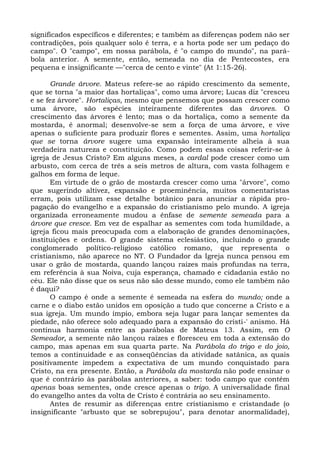 significados específicos e diferentes; e também as diferenças podem não ser
contradições, pois qualquer solo é terra, e a horta pode ser um pedaço do
campo". O "campo", em nossa parábola, é "o campo do mundo", na pará-
bola anterior. A semente, então, semeada no dia de Pentecostes, era
pequena e insignificante —"cerca de cento e vinte" (At 1:15-26).

       Grande árvore. Mateus refere-se ao rápido crescimento da semente,
que se torna "a maior das hortaliças", como uma árvore; Lucas diz "cresceu
e se fez árvore". Hortaliças, mesmo que pensemos que possam crescer como
uma árvore, são espécies inteiramente diferentes das árvores. O
crescimento das árvores é lento; mas o da hortaliça, como a semente da
mostarda, é anormal; desenvolve-se sem a força de uma árvore, e vive
apenas o suficiente para produzir flores e sementes. Assim, uma hortaliça
que se torna árvore sugere uma expansão inteiramente alheia à sua
verdadeira natureza e constituição. Como podem essas coisas referir-se à
igreja de Jesus Cristo? Em alguns meses, a cardal pode crescer como um
arbusto, com cerca de três a seis metros de altura, com vasta folhagem e
galhos em forma de leque.
       Em virtude de o grão de mostarda crescer como uma "árvore", como
que sugerindo altivez, expansão e proeminência, muitos comentaristas
erram, pois utilizam esse detalhe botânico para anunciar a rápida pro-
pagação do evangelho e a expansão do cristianismo pelo mundo. A igreja
organizada erroneamente mudou a ênfase de semente semeada para a
árvore que cresce. Em vez de espalhar as sementes com toda humildade, a
igreja ficou mais preocupada com a elaboração de grandes denominações,
instituições e ordens. O grande sistema eclesiástico, incluindo o grande
conglomerado político-religioso católico romano, que representa o
cristianismo, não aparece no NT. O Fundador da Igreja nunca pensou em
usar o grão de mostarda, quando lançou raízes mais profundas na terra,
em referência à sua Noiva, cuja esperança, chamado e cidadania estão no
céu. Ele não disse que os seus não são desse mundo, como ele também não
é daqui?
       O campo é onde a semente é semeada na esfera do mundo; onde a
carne e o diabo estão unidos em oposição a tudo que concerne a Cristo e a
sua igreja. Um mundo ímpio, embora seja lugar para lançar sementes da
piedade, não oferece solo adequado para a expansão do cristi-' anismo. Há
contínua harmonia entre as parábolas de Mateus 13. Assim, em O
Semeador, a semente não lançou raízes e floresceu em toda a extensão do
campo, mas apenas em sua quarta parte. Na Parábola do trigo e do joio,
temos a continuidade e as conseqüências da atividade satânica, as quais
positivamente impedem a expectativa de um mundo conquistado para
Cristo, na era presente. Então, a Parábola da mostarda não pode ensinar o
que é contrário às parábolas anteriores, a saber: todo campo que contém
apenas boas sementes, onde cresce apenas o trigo. A universalidade final
do evangelho antes da volta de Cristo é contrária ao seu ensinamento.
       Antes de resumir as diferenças entre cristianismo e cristandade (o
insignificante "arbusto que se sobrepujou", para denotar anormalidade),
 