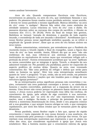 vamos analisar brevemente:

       Aves do céu. Quando comparamos Escritura com Escritura,
encontramos os pássaros, ou aves do céu, que simbolizam Satanás e seu
poderio. Os pássaros foram usados numa parábola anterior, nesse sentido,
e devem ter nessa parábola o mesmo significado. Mateus identifica "as aves
do céu" como "o maligno". Marcos fala sobre elas como símbolos da
atividade satânica. Lucas relaciona as "aves do céu" com o diabo. Os
passaros desciam sobre as carcaças dos corpos do sacrifício, e Abraão os
enxotava (Gn 15:11; Dt 28:26). Perto do final do tempo dos gentios,
Babilônia se tornará "morada de demônios, e guarida de todo espírito
imundo, e esconderijo de toda ave imunda e detestável". Acreditamos que o
nosso Senhor pensou nesse significado simbólico quando, ao se referir à
amplitude da "grande árvore", disse que as aves do céu fariam ninhos em
seus ramos.
       Muitos comentaristas, entretanto, por entenderem que a Parábola da
mostarda ensina o triunfo rápido e final do evangelho, usam a figura das
"aves do céu" no bom sentido. Assim, Ellicott diz que as aves "não são
emblemas do mal, mas referem-se aos sistemas de pensamentos,
instituições ou equivalentes de outras raças que encontram refúgio sob a
proteção da árvore". Outros erroneamente acreditam que "as aves" tipificam
os novos convertidos que se integram à igreja. Trench, a despeito do seu
admirável tratado em The parables [As parábolas], parece ter esquecido do
aspecto profético de muitas delas. Quanto às aves, esse renomado
comentarista diz: "São uma profecia do refúgio e defesa que serão para
todos os homens na igreja". Stier tem uma interpretação semelhante
quanto às "aves" e pergunta: "O que, então, são as aves senão, em primeiro
lugar, os muitos homens e nações que são trazidos para o abrigo de sua
estrutura (igreja) protetora?"
       Se as interpretações acima significam pessoas não convertidas e na-
ções, certamente tais aves poderiam corromper a árvore e, se simbolizam
homens e nações convertidos, poderiam ser a expansão da árvore em si
mesma. Uma árvore não cresce porque os pássaros fazem ninhos em seus
ramos, e Jesus nunca poderia ter expressado essa idéia tão confusa, do
crescimento da igreja, pela adição de algo contrário à sua natureza.
Afirmamos, porém, que "as aves do céu" não representam homens e
nações, mas o maligno. Sa-tanás, o príncipe da potestade do ar, que
observa a misteriosa disseminação do reino, desde o seu pequeno começo
até a sua grandeza, e que sempre buscou abrigar-se nele, o que conseguiu
rapidamente, por meio dos falsos irmãos que se tornaram parte da igreja
desatenta.
       Nessa parábola, nosso Senhor expõe o fato que, apesar do rápido
crescimento e vasta expansão de sua causa durante a sua ausência, ela
seria contaminada pela presença e ciladas do príncipe das trevas. Os que
rejeitam essa interpretação sustentam que representa o que se alojou no
reino dos céus, que consideram equivalente à igreja que Jesus veio
estabelecer. Mas a história mostra que o crescimento externo da igreja
 