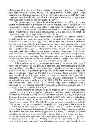 abrigou o mal, e que hoje admite muitos cultos e organizações contrárias à
sua verdadeira natureza. Outro fato incontestável é que, como Deus
permitiu que Satanás tentasse a Jó ao extremo, e peneirasse a Pedro como
trigo, em sua providência, ele admite que o joio cresça com o trigo e que
aves malignas façam ninhos nos ramos da árvore.
       Chegamos agora ao ponto de vital importância no esforço de inter-
pretar corretamente a parábola de nosso Senhor, nesse estágio de seu
ministério, a saber, a distinção entre cristianismo (a verdadeira igreja) e a
cristandade. Muitas vezes, perdemos de vista a diferença entre a igreja
como organismo e como uma organização. Uma pessoa pode estar no
organismo mas não na organização ou vice-versa.
       Nabucodonosor é uma chave para a parábola da "árvore grande",
uma figura de seu poderoso império (Dn 4:10-12,20-22). Samuel comparou
a soberba Assíria com um gigantesco cedro, que simbolizava a grandeza
terrena e a proeminência mundana dessa nação, pois abrigava os pcvos
circunvizinhos. O cristianismo começou com Cristo, e é Cristo, e com pou-
cos seguidores leais que ele denominou "pequeno rebanho". Após a sua
ascensão, a igreja espalhou-se por muitos lugares, e logo experimentou, em
toda sua força, o antagonismo satânico. É sabido que todos os apóstolos,
exceto João, foram martiriza-dos. Satanás agiu com feroz perseguição e,
mudando suas táticas, trabalhou interiormente na igreja. Verdade e erro
foram misturados. As aves satânicas apanham a semente.
       A Parábola da mostarda corresponde à época destacada pela carta à
igreja em Pérgamo (Ap 2), quando a cristandade, primeiramente plantada
em mansidão e humildade, assumiu a aparência das grandezas mundanas,
e passou de alvo da poderosa perseguição do Império Romano a objeto de
sua proteção, no reinado de Constantino, o Grande. Agora a árvore, com a
sua elevada altura e longos ramos, tornou-se o emblema da dignidade e
grandeza mundanas. Governadores dos gentios começaram a exercer
autoridade nos assuntos da igreja (Mt 20:25-28). Ela então abandonou sua
simplicidade em Cristo (2Co 11:2, 3). Tornou-se grande na terra, e assim é
contrária ao seu caráter original e propósito e diferente daquele que é o
Cabeça, manso e humilde de coração.
       A igreja passou de organismo para organização, e desenvolveu uma
paixão por proeminência, poder e posições. Homens, como governadores
mundanos, buscam supremacia no meio dos cristãos. Assim, o Imperador
Constantino, após derrotar o perverso Licínio, 328 d.C, "pôs o cristianismo
sob o trono de César" e os príncipes assumiram o título e a função de
"sumos sacerdotes". O dr. Campbell Morgan dá-nos o seguinte e excelente
resumo do crescimento anormal da igreja em conseqüência da adesão de
Constantino ao cristianismo: "Foi o dia mais tenebroso em toda história da
igreja. Sua adesão ao cristianismo foi uma astuta e hábil manobra política
que introduziu com isso muito paganismo e o elevou à posição de poder
mundial; e, naquele momento, toda a igreja ficou sob a praga, da qual •
nunca se livrara completamente. Esse é todo o pecado e o erro do papado:
a dominação em nome de Cristo, o desejo de governar sobre reis,
imperadores e governadores, para ditar-lhes as regras; uma grande árvore
 