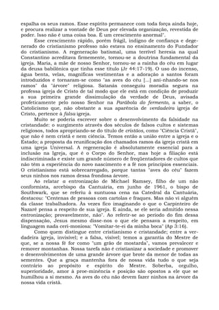 espalha os seus ramos. Esse espírito permanece com toda força ainda hoje,
e procura realizar a vontade de Deus por elevada organização, revestida de
poder. Isso não é uma coisa boa. É um crescimento anormal".
       Esse crescimento rápido, porém frágil, indigno de confiança e dege-
nerado do cristianismo professo não estava no ensinamento do Fundador
do cristianismo. A regeneração batismal, uma terrível heresia na qual
Constantino acreditava firmemente, tornou-se a doutrina fundamental da
igreja. Maria, a mãe de nosso Senhor, tornou-se a rainha do céu em lugar
da deusa babilônica que tinha esse título (Jr 44:17-19). O uso do incenso,
água benta, velas, magníficas vestimentas e a adoração a santos foram
introduzidos e tornaram-se como "as aves do céu [...] ani-nhando-se nos
ramos" da "árvore" religiosa. Satanás conseguiu moradia segura na
professa igreja de Cristo de tal modo que ele está em condição de produzir
a sua primeira grande dissimulação da verdade de Deus, avisada
profeticamente pelo nosso Senhor na Parábola do fermento, a saber, o
Catolicismo que, não obstante a sua aparência de verdadeira igreja de
Cristo, pertence à falsa igreja.
       Muito se poderia escrever sobre o desenvolvimento da falsidade na
cristandade: o surgimento através dos séculos de falsos cultos e sistemas
religiosos, todos apropriando-se do título de cristãos, como "Ciência Cristã",
que não é nem cristã e nem ciência. Temos então a união entre a igreja e o
Estado; a proposta da reunificação dos chamados ramos da igreja cristã em
uma igreja Universal. A regeneração é absolutamente essencial para a
inclusão na Igreja, que é o Corpo do Senhor, mas hoje a filiação está
indiscriminada e existe um grande número de freqüentadores de cultos que
não têm a experiência do novo nascimento e a fé nos princípios essenciais.
O cristianismo está sobrecarregado, porque tantas "aves do céu" fazem
seus ninhos nos ramos dessa frondosa árvore.
       Ao relatar a entronização de Michael Ramsey, filho de um não
conformista, arcebispo da Cantuária, em junho de 1961, o bispo de
Southwark, que se referiu à suntuosa cena na Catedral da Cantuária,
destacou: "Centenas de pessoas com cartolas e fraques. Mas não vi alguém
da classe trabalhadora. Às vezes fico imaginando o que o Carpinteiro de
Nazaré pensa a respeito de sua igreja. E ainda, se ele seria admitido nessa
entronização; provavelmente, não". Ao referir-se ao período do fim dessa
dispensação, Jesus mesmo disse-nos o que ele pensava a respeito, em
linguagem nada ceri-moniosa: "Vomitar-te-ei da minha boca" (Ap 3:16).
       Como quem distingue entre cristianismo e cristandade; entre a ver-
dadeira igreja, invisível; e a falsa, visível; temos a garantia do Mestre de
que, se a nossa fé for como "um grão de mostarda", vamos prevalecer e
remover montanhas. Nossa tarefa não é cristianizar a sociedade e promover
o desenvolvimentos de uma grande árvore que brote da menor de todas as
sementes. Que a graça mantenha fora de nossa vida tudo o que seja
contrário ao propósito e espírito do Mestre. Soberba, orgulho,
superioridade, amor à proe-minência e posição são opostos a ele que se
humilhou a si mesmo. As aves do céu não devem fazer ninhos na árvore da
nossa vida cristã.
 