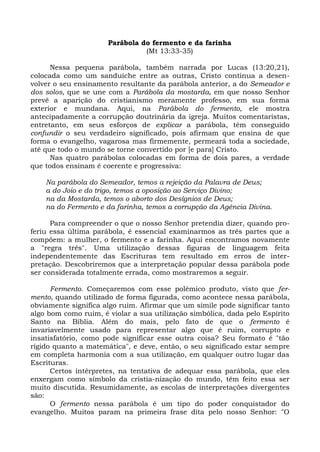 Parábola do fermento e da farinha
                                (Mt 13:33-35)

      Nessa pequena parábola, também narrada por Lucas (13:20,21),
colocada como um sanduíche entre as outras, Cristo continua a desen-
volver o seu ensinamento resultante da parábola anterior, a do Semeador e
dos solos, que se une com a Parábola da mostarda, em que nosso Senhor
prevê a aparição do cristianismo meramente professo, em sua forma
exterior e mundana. Aqui, na Parábola do fermento, ele mostra
antecipadamente a corrupção doutrinária da igreja. Muitos comentaristas,
entretanto, em seus esforços de explicar a parábola, têm conseguido
confundir o seu verdadeiro significado, pois afirmam que ensina de que
forma o evangelho, vagarosa mas firmemente, permeará toda a sociedade,
até que todo o mundo se torne convertido por [e para] Cristo.
      Nas quatro parábolas colocadas em forma de dois pares, a verdade
que todos ensinam é coerente e progressiva:

    Na parábola do Semeador, temos a rejeição da Palavra de Deus;
    a do Joio e do trigo, temos a oposição ao Serviço Divino;
    na da Mostarda, temos o aborto dos Desígnios de Deus;
    na do Fermento e da farinha, temos a corrupção da Agência Divina.

      Para compreender o que o nosso Senhor pretendia dizer, quando pro-
feriu essa última parábola, é essencial examinarmos as três partes que a
compõem: a mulher, o fermento e a farinha. Aqui encontramos novamente
a "regra três". Uma utilização dessas figuras de linguagem feita
independentemente das Escrituras tem resultado em erros de inter-
pretação. Descobriremos que a interpretação popular dessa parábola pode
ser considerada totalmente errada, como mostraremos a seguir.

      Fermento. Começaremos com esse polêmico produto, visto que fer-
mento, quando utilizado de forma figurada, como acontece nessa parábola,
obviamente significa algo ruim. Afirmar que um símile pode significar tanto
algo bom como ruim, é violar a sua utilização simbólica, dada pelo Espírito
Santo na Bíblia. Além do mais, pelo fato de que o fermento é
invariavelmente usado para representar algo que é ruim, corrupto e
insatisfatório, como pode significar esse outra coisa? Seu formato é "tão
rígido quanto a matemática", e deve, então, o seu significado estar sempre
em completa harmonia com a sua utilização, em qualquer outro lugar das
Escrituras.
      Certos intérpretes, na tentativa de adequar essa parábola, que eles
enxergam como símbolo da cristia-nização do mundo, têm feito essa ser
muito discutida. Resumidamente, as escolas de interpretações divergentes
são:
      O fermento nessa parábola é um tipo do poder conquistador do
evangelho. Muitos param na primeira frase dita pelo nosso Senhor: "O
 