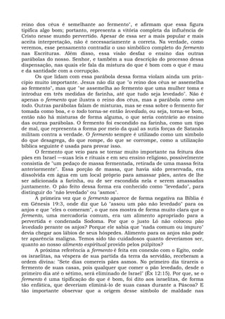 reino dos céus é semelhante ao fermento", e afirmam que essa figura
tipifica algo bom; portanto, representa a vitória completa da influência de
Cristo nesse mundo pervertido. Apesar de essa ser a mais popular e mais
aceita interpretação, não é necessariamente a correta. Na verdade, como
veremos, esse pensamento contradiz o uso simbólico completo do fermento
nas Escrituras. Além disso, essa visão desfaz o ensino das outras
parábolas do nosso. Senhor, e também a sua descrição do processo dessa
dispensação, nas quais ele fala da mistura do que é bom com o que é mau
e da santidade com a corrupção.
       Os que lidam com essa parábola dessa forma violam ainda um prin-
cípio muito importante. Jesus não diz que "o reino dos céus se assemelha
ao fermento", mas que "se assemelha ao fermento que uma mulher toma e
introduz em três medidas de farinha, até que tudo seja levedado". Não é
apenas o fermento que ilustra o reino dos céus, mas a parábola como um
todo. Outras parábolas falam de misturas, mas se essa sobre o fermento for
tomada como boa, e o todo torna-se então levedado, ou seja, torna-se bom,
então não há misturas de forma alguma, o que seria contrário ao ensino
das outras parábolas. O fermento foi escondido na farinha, como um tipo
de mal, que representa a forma por meio da qual as sutis forças de Satanás
militam contra a verdade. O fermento sempre é utilizado como um símbolo
do que desagrega, do que rompe, do que se corrompe, como a utilização
bíblica seguinte é usada para provar isso.
       O fermento que veio para se tornar muito importante na feitura dos
pães em Israel —suas leis e rituais e em seu ensino religioso, possivelmente
consistia de "um pedaço de massa fermentada, retirada de uma massa feita
anteriormente". Essa porção de massa, que havia sido preservada, era
dissolvida em água em um local próprio para amassar pães, antes de lhe
ser adicionada a farinha, ou de ser escondida nela e serem amassadas
juntamente. O pão feito dessa forma era conhecido como "levedado", para
distinguir do "não levedado" ou "asmos".
       A primeira vez que o fermento aparece de forma negativa na Bíblia é
em Gênesis 19:3, onde diz que Ló "assou um pão não levedado" para os
anjos e que "eles o comeram", o que nos mostra de forma muito clara que o
fermento, uma mercadoria comum, era um alimento apropriado para a
pervertida e condenada Sodoma. Por que o justo Ló não colocou pão
levedado perante os anjos? Porque ele sabia que "nada comum ou impuro"
devia chegar aos lábios de seus hóspedes. Alimento para os anjos não pode
ter aparência maligna. Temos sido tão cuidadosos quanto deveríamos ser,
quanto ao nosso alimento espiritual provido pelos púlpitos?
       A próxima referência a fermento é feita em conexão com o Egito, onde
os israelitas, na véspera de sua partida da terra da servidão, receberam a
ordem divina: "Sete dias comereis pães asmos. No primeiro dia tirareis o
fermento de suas casas, pois qualquer que comer o pão levedado, desde o
primeiro dia até o sétimo, será eliminado de Israel" (Êx 12:15). Por que, se o
fermento é uma tipificação do que é bom, foi dito aos israelitas, de forma
tão enfática, que deveriam eliminá-lo de suas casas durante a Páscoa? E
tão importante observar que a origem desse símbolo de maldade nas
 