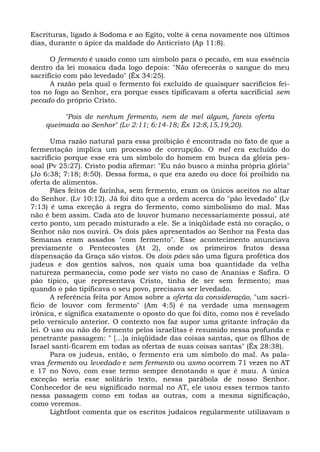 Escrituras, ligado à Sodoma e ao Egito, volte à cena novamente nos últimos
dias, durante o ápice da maldade do Anticristo (Ap 11:8).

      O fermento é usado como um símbolo para o pecado, em sua essência
dentro da lei mosaica dada logo depois: "Não oferecerás o sangue do meu
sacrifício com pão levedado" (Êx 34:25).
      A razão pela qual o fermento foi excluído de quaisquer sacrifícios fei-
tos no fogo ao Senhor, era porque esses tipificavam a oferta sacrificial sem
pecado do próprio Cristo.

         "Pois de nenhum fermento, nem de mel algum, fareis oferta
    queimada ao Senhor" (Lv 2:11; 6:14-18; Êx 12:8,15,19,20).

      Uma razão natural para essa proibição é encontrada no fato de que a
fermentação implica um processo de corrupção. O mel era excluído do
sacrifício porque esse era um símbolo do homem em busca da glória pes-
soal (Pv 25:27). Cristo podia afirmar: "Eu não busco a minha própria glória"
(Jo 6:38; 7:18; 8:50). Dessa forma, o que era azedo ou doce foi proibido na
oferta de alimentos.
      Pães feitos de farinha, sem fermento, eram os únicos aceitos no altar
do Senhor. (Lv 10:12). Já foi dito que a ordem acerca do "pão levedado" (Lv
7:13) é uma exceção à regra do fermento, como simbolismo do mal. Mas
não é bem assim. Cada ato de louvor humano necessariamente possui, até
certo ponto, um pecado misturado a ele. Se a iniqüidade está no coração, o
Senhor não nos ouvirá. Os dois pães apresentados ao Senhor na Festa das
Semanas eram assados "com fermento". Esse acontecimento anunciava
previamente o Pentecostes (At 2), onde os primeiros frutos dessa
dispensação da Graça são vistos. Os dois pães são uma figura profética dos
judeus e dos gentios salvos, nos quais uma boa quantidade da velha
natureza permanecia, como pode ser visto no caso de Ananias e Safira. O
pão típico, que representava Cristo, tinha de ser sem fermento; mas
quando o pão tipificava o seu povo, precisava ser levedado.
      A referência feita por Amos sobre a oferta da consideração, "um sacri-
fício de louvor com fermento" (Am 4:5) é na verdade uma mensagem
irônica, e significa exatamente o oposto do que foi dito, como nos é revelado
pelo versículo anterior. O contexto nos faz supor uma gritante infração da
lei. O uso ou não do fermento pelos israelitas é resumido nessa profunda e
penetrante passagem: " [...]a iniqüidade das coisas santas, que os filhos de
Israel santi-ficarem em todas as ofertas de suas coisas santas" (Êx 28:38).
      Para os judeus, então, o fermento era um símbolo do mal. As pala-
vras fermento ou levedado e sem fermento ou asmo ocorrem 71 vezes no AT
e 17 no Novo, com esse termo sempre denotando o que é mau. A única
exceção seria esse solitário texto, nessa parábola de nosso Senhor.
Conhecedor de seu significado normal no AT, ele usou esses termos tanto
nessa passagem como em todas as outras, com a mesma significação,
como veremos.
      Lightfoot comenta que os escritos judaicos regularmente utilizavam o
 