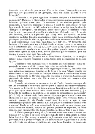 fermento como símbolo para o mal. Um rabino disse: "Não confie em um
prosélito até passarem-se 24 gerações, pois ele ainda guarda o seu
fermento".
      O Talmude o usa para significar "funestas afeições e a desobediência
do coração". Plutarco, o historiador grego, expressou a antiga concepção do
fermento quando disse que: "O fermento é ele mesmo gerado pela
corrupção, e também corrompe a massa à qual foi adicionado". O uso
figurado do fermento, no NT, reflete e confirma a antiga função dele de
"corrupto e corruptor". Por exemplo, como disse Cristo, o fermento é um
tipo da má, corrupta e desequilibrada doutrina: "Cuidado com o fermento
dos fariseus, que é a hipocrisia" (Lc 12:1). Aqui ele advertiu os seus
discípulos da falsa doutrina dos fariseus, como nos é mostrado também na
passagem paralela de Marcos, que ainda adiciona "o fermento de Herodes",
o qual simbolizava essa vida mundana (Mc 8:14,15). "O fermento dos
fariseus e dos saduceus" era a infi-delidade, e Jesus censurou os seus por
não a detectarem (Mt 16:6,12; 22:23,29; Atos 23:8). Como Cristo poderia
deliberadamente confundir os seus discípulos, quando usou o fermento
como uma figura do que é bom, nessa parábola que estudamos, pois ele
sempre a usava como uma figura do mal?
      O fermento dos fariseus era a formalidade hipócrita, ou a religio-
sidade, uma cegueira religiosa; e ainda temos isso no legalismo de nossas
igrejas.
      O fermento dos saduceus era o ceticismo ou racionalismo, uma ne-
gação do sobrenatural, tão comum hoje entre os evolucionistas.
      O fermento de Herodes era uma degradação sensual, resultado dos
dois primeiros fermentos. Apartar-se de Deus e de sua Palavra resulta em
secularismo e em tolerância às cobiças mundanas e calamidades desse
século. O fermento de Herodes consistia em poder e grandeza, baseados na
possessão de coisas materiais. Não é esse o pecado das nações e dos
homens hoje?
      Quando estudamos os ensinamentos de Paulo, descobrimos que ele
faz uso do fermento como um símbolo para o pecado em desenvolvimento:
"Um pouco de fermento leveda toda a massa. Lançai fora o fermento velho,
para que sejais uma massa nova, assim como sois sem fermento [...] e
fermento da maldade e da malícia ... os asmos da sinceridade e da verdade"
(ICo 5:6-8). A referência de Paulo ao sacrifício sem pecado de Cristo e sua
afirmação de que os crentes, dessa forma, eram sem fermento, fecha a
questão acerca do significado usual para fermento e que a sua
interpretação popular está errada. Em "um pouco de fermento leveda toda
a massa", Paulo se referia à necessidade da exclusão de um homem que
havia cometido incesto, porque seu pecado poderia se espalhar, se fosse
mantido sem julgamento. Não há necessidade de lançar fora o que é bom.
      A última passagem na qual o fermento é mencionado encontra-se em
Gaiatas 5:7-9, onde o apóstolo está preocupado com a propagação de uma
falsa doutrina. Na passagem anterior, o fermento é associado com o mau
proceder, com o poder corrupto de um mau exemplo. Aqui o símile é usado
em referência aos efeitos prejudiciais de uma falsa doutrina, os quais são
 