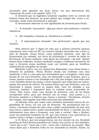 resumidos pelo apóstolo em duas áreas, em sua advertência das
"impurezas da carne e do espírito" (2Co 7:1).
     O fermento que os legalistas tentavam espalhar entre os crentes da
Galácia vinha dos fariseus, os quais diziam que antigas leis, como a cir-
cuncisão, ainda eram necessárias à salvação.
     É interessante observar os três significados do fermento para Paulo:

      1. E chamado "persuasivo", algo que exerce uma poderosa e emotiva
influência;

     2. Ele atrapalha o homem na "obediência à verdade";

    3.     É expressamente chamado "não pertencente" àquele que nos
chamou.

      Pink observa que "é digno de nota que a palavra fermento apareça
exatamente treze vezes no NT, um número sempre associado com o mal e a
obra de Satanás. Dessa forma, como podemos observar, esse tipo de
fermentação (na verdade, um início de putrefação) é, através de todas as
Escrituras, de forma uniforme, unia figura da corrupção —do mal". Apesar
desses fatos evidentes, muitos estudiosos antigos e modernos persistem em
usar o fermento nessa parábola como um símbolo para as benéficas
influências do evangelho no mundo.
      Martinho Lutero, em sua Exposi-tion [Exposição], trata dessa forma o
fermento da parábola: "Nosso Senhor deseja nos confortar com essa
similitude, e deu-a a nós para que entendamos que o evangelho, como uma
porção de um novo fermento, uma vez misturado à raça humana, que é a
nossa, jamais cessará a sua atividade até o fim dos tempos; mas antes fará
o seu trabalho dentro da massa, a favor daqueles que estão para ser salvos,
apesar das portas do inferno. Da mesma forma que esse fermento, uma vez
misturado à massa, nunca se separa dela, visto ter mudado a sua
natureza, também é impossível para os cristãos serem arrancados de
Cristo. Pois Jesus, como uma porção de fermento, está de tal forma
incorporado neles, para que formem um só corpo, uma massa [...] o
fermento também é a Palavra que renova o homem". Estudiosos, através
dos tempos, têm seguido esse falso raciocínio dos reformistas.
      Já Stration acha que temos uma excelente ilustração acerca da ori-
ginalidade de Jesus, em seu uso do fermento: "No pensamento dos ou-
vintes, o fermento sempre foi visto como o poder contaminador do mal; mas
aqui Jesus o aplica para o poder transformador de Deus, e concede um uso
inteiramente novo para o fermento, com toda a certeza". Mas o Senhor,
como um profundo estudante do AT, que com certeza o era, porventura se
oporia contra o antigo e inspirado significado do fermento?
      A. B. Bruce, que nos proporcionou um rico estudo em seu Parabolic
teaching of Christ [Ensino parabólico de Cristo], traz juntos os três símbolos:
"vocês são o sal"; "vocês são a luz"; "vocês são o fermento do mundo". Mas
Jesus disse que o fermento tinha de ser escondido na farinha. Então, na
 