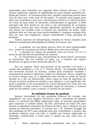 preparados para descobrir que algumas delas tinham diversos [...] Ne-
nhuma explicação esgotará os significados da mais simples parábola pro-
ferida por Jesus e, se reconhecermos isso, também estaremos prontos para
tirar de cada uma "toda sorte de des-pojos". O caminho mais seguro para
lidar com a parábola é procurar o pensamento central ou a idéia principal,
em torno da qual todos os elementos subordinados se agrupam. A idéia
principal não deve perder-se em meio a um emaranhado de acessórios
complexos, mesmo que estes tenham significado espiritual. As parábolas
não devem ser tratadas como se fossem um repositório de textos. Cada
parábola deve ser vista por suas particularidades, e qualquer analogia feita
deve ser real, não imaginária, sempre subordinada à lição principal da
parábola".
      Outros aspectos da interpretação, tratados de forma completa pela
Biblical enciclopaedia [Enciclopédia da Bíblia], de Fausset, são:

       1. a parábola, em sua forma externa, deve ser bem compreendida
(e.g., o amor de um pastor do Oriente Médio para com suas ovelhas);
       2. a situação no começo da parábola, como em Lucas 15:1,2, é o
ponto de partida das três parábolas do capítulo;
       3. as características que, interpretadas de forma literal, contrariam
as Escrituras, dão um colorido ao texto, e.g., o número das virgens
prudentes era igual ao das insensatas (Mt 25:1-13).

      Em seu capítulo "Place and province of the parables" ["O local e o
campo das parábolas"], o dr. A. T. Pierson afirma: "As parábolas bíblicas
são narrativas factuais ou fictícias, usadas para transmitir verdades e
ensinamentos morais e espirituais. Podem ser históricas, éticas e alegóricas
ao mesmo tempo; mas, se o significado mais elevado se perde no menos
elevado ou é por ele obscurecido, assim como no caso do espiritual em
relação ao literal, perdem-se também o seu objetivo e o seu significado. Em
geral a parábola se faz acompanhar de certas indicações de como deve ser
interpretada. A lição central é o principal objeto de interesse; o restante
pode ser secundário, como a cortina e o cenário de um teatro".

                      As múltiplas formas da parábola
      Quanta diversidade há nas parábolas bíblicas! Na verdade, são
inigualáveis nas suas imagens descritivas. Sob a orientação do Espírito
Santo, os escritores da Bíblia exploraram todos os veículos apropriados,
para expressar a verdade divina. De fato, precisaram de todos eles para
ilustrar a inigualável maravilha da Palavra de Deus, que é radiante em sua
riqueza de material parabólico. O resumo que o dr. Graham Scroggie faz
das parábolas do NT é aqui aplicado para que entendamos o alcance das
parábolas bíblicas como um todo. A medida que formos explicando as
parábolas, remeteremos o leitor para o campo em que cada uma se
enquadra.

     1.      Reino espiritual: parábolas associadas com céu, inferno,
 