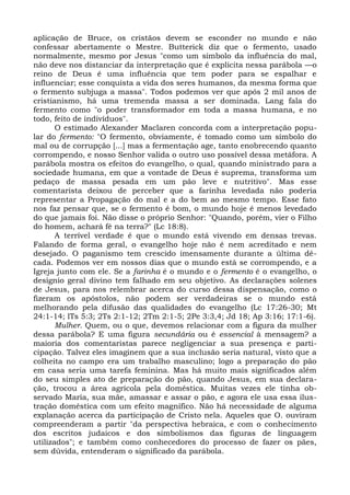 aplicação de Bruce, os cristãos devem se esconder no mundo e não
confessar abertamente o Mestre. Butterick diz que o fermento, usado
normalmente, mesmo por Jesus "como um símbolo da influência do mal,
não deve nos distanciar da interpretação que é explícita nessa parábola —o
reino de Deus é uma influência que tem poder para se espalhar e
influenciar; esse conquista a vida dos seres humanos, da mesma forma que
o fermento subjuga a massa". Todos podemos ver que após 2 mil anos de
cristianismo, há uma tremenda massa a ser dominada. Lang fala do
fermento como "o poder transformador em toda a massa humana, e no
todo, feito de indivíduos".
       O estimado Alexander Maclaren concorda com a interpretação popu-
lar do fermento: "O fermento, obviamente, é tomado como um símbolo do
mal ou de corrupção [...] mas a fermentação age, tanto enobrecendo quanto
corrompendo, e nosso Senhor valida o outro uso possível dessa metáfora. A
parábola mostra os efeitos do evangelho, o qual, quando ministrado para a
sociedade humana, em que a vontade de Deus é suprema, transforma um
pedaço de massa pesada em um pão leve e nutritivo". Mas esse
comentarista deixou de perceber que a farinha levedada não poderia
representar a Propagação do mal e a do bem ao mesmo tempo. Esse fato
nos faz pensar que, se o fermento é bom, o mundo hoje é menos levedado
do que jamais foi. Não disse o próprio Senhor: "Quando, porém, vier o Filho
do homem, achará fé na terra?" (Lc 18:8).
       A terrível verdade é que o mundo está vivendo em densas trevas.
Falando de forma geral, o evangelho hoje não é nem acreditado e nem
desejado. O paganismo tem crescido imensamente durante a última dé-
cada. Podemos ver em nossos dias que o mundo está se corrompendo, e a
Igreja junto com ele. Se a farinha é o mundo e o fermento é o evangelho, o
desígnio geral divino tem falhado em seu objetivo. As declarações solenes
de Jesus, para nos relembrar acerca do curso dessa dispensação, como o
fizeram os apóstolos, não podem ser verdadeiras se o mundo está
melhorando pela difusão das qualidades do evangelho (Lc 17:26-30; Mt
24:1-14; lTs 5:3; 2Ts 2:1-12; 2Tm 2:1-5; 2Pe 3:3,4; Jd 18; Ap 3:16; 17:1-6).
       Mulher. Quem, ou o que, devemos relacionar com a figura da mulher
dessa parábola? E uma figura secundária ou é essencial à mensagem? a
maioria dos comentaristas parece negligenciar a sua presença e parti-
cipação. Talvez eles imaginem que a sua inclusão seria natural, visto que a
colheita no campo era um trabalho masculino; logo a preparação do pão
em casa seria uma tarefa feminina. Mas há muito mais significados além
do seu simples ato de preparação do pão, quando Jesus, em sua declara-
ção, trocou a área agrícola pela doméstica. Muitas vezes ele tinha ob-
servado Maria, sua mãe, amassar e assar o pão, e agora ele usa essa ilus-
tração doméstica com um efeito magnífico. Não há necessidade de alguma
explanação acerca da participação de Cristo nela. Aqueles que O. ouviram
compreenderam a partir "da perspectiva hebraica, e com o conhecimento
dos escritos judaicos e dos simbolismos das figuras de linguagem
utilizados"; e também como conhecedores do processo de fazer os pães,
sem dúvida, entenderam o significado da parábola.
 