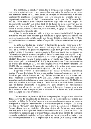 Na parábola, a "mulher" escondeu o fermento na farinha. O Senhor,
entretanto, não entregou o seu evangelho nas mãos de mulheres, as quais
não estavam entre os 12, nem entre os 70 que ele comissionou e enviou.
Certamente mulheres regeneradas têm seu espaço de atuação na pro-
pagação de sua causa. Scofield tem uma observação que diz: "Uma mulher
em seu mau senso ético sempre simboliza algo fora de seu lugar, re-
ligiosamente falando" (Ap 2:20; 17:1-6). E digno de nota observar que as
mulheres têm muita ligação com a fundação de falsos cultos religiosos,
como a ciência cristã, a teosofia, o espiritismo, a Igreja da Unificação, os
adventistas do sétimo dia etc.
      Além do mais, não tem sido a igreja moderna feminilizada? Se pelas
mulheres, ou por uma mulher que simboliza a igreja apóstata, almas têm
sido corrompidas da simplicidade que há em Cristo, o sistema da verdade
revelado como um todo tem sido enfraquecido pela apostasia ensinada por
elas.
      A ação particular da mulher é facilmente notada: escondeu o fer-
mento na farinha. Essa é uma característica que não pode ser deixada para
trás. Se o fermento na parábola representa algo bom, por que escondê-lo? a
mulher pegou o fermento —não o recebeu. E dessa forma que os servos de
Cristo devem pregar o seu evangelho? Devem sussurrar em segredo e agir
furtivamente? O Mestre não estimula os seus a pregar nos telhados (Mt
11:27)? Esconder nunca é relacionado à pregação da Palavra, na Bíblia,
mas muito pelo contrário (SI 40:9,10). O próprio Jesus falava abertamente
ao mundo (Jo 18:18,19-21), e os seus seguidores devem fazer o mesmo (Mc
16:15). Os mensageiros divinos são exortados a levantar suas vozes como
uma trom-beta e falar ousadamente (Is 58:1; At 19:8; 2Co 5:20).
      Segredos ocultos e disseminação de falsas doutrinas caminham
juntos. Falsas doutrinas foram introduzidas despercebidamente na igreja
Primitiva por falsos irmãos (Gl 2:4). Falsos mestres trouxeram suas mal-
ditas heresias secretamente (lPe 2:11,12). Judas fala daqueles que se
introduzem dissimuladamente para corromper os santos (Jd 4,5). Mulheres
tolas são levadas à perdição (lTm 5). Dessa forma, a mulher dessa parábola
age de forma desonesta e enganadora. Seu objetivo de furtivamente
introduzir um elemento corrupto e estranho à farinha, é o que gera a sua
deterioração; e isso é o que a apóstata Roma faz de forma tão sutil e secreta
para alcançar os seus propósitos.

      Três medidas de farinha. Muitas interpretações imaginativas têm sido
dadas acerca da quantidade da farinha. Os "pós-milenaristas" dizem que
"as três medidas de farinha" representam a raça humana entre as quais o
evangelho é pregado. Assim como "o mundo todo jaz no maligno" (Uo 5:19),
isso faz da "farinha" uma figura do que é mau, pecaminoso e depravado.
Outros dizem que a "farinha" fala dos eleitos de Deus em seu estado
natural, mas a analogia das Escrituras é contrária a tal ponto de vista. Um
comentarista acredita que a mulher teria colocado uma porção de fermento
em cada medida de farinha, até que todas as três tivessem levedado, e que
elas corresponderiam à fé, à esperança e ao amor (ICo 13:13); cada uma
 