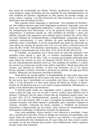 das quais foi corrompida por Roma. Trench; geralmente conservador em
suas análises, segue Jerônimo em sua sugestão de que simbolicamente "as
três medidas de farinha" significam as três partes do mundo antigo, ou
corpo, alma e espírito —os três elementos da vida humana; ou a raça que
descendeu dos três filhos de Noé.
      Mas quando Jesus empregou a expressão: "três medidas de farinha",
ele não utilizou apenas uma mera linguagem ocasional e figurada, mas um
texto que tinha um significado definitivo e valioso para a mente hebraica.
Na interpretação das Escrituras, "a lei da primeira menção" é de suma
importância. A primeira alusão às "três medidas de farinha" é feita por
Abraão, quando esse preparou uma refeição para o Senhor (Gn 18:6). Essa
era uma refeição de companheirismo e hospitalidade, preparada para um
visitante sobrenatural, e uma refeição da qual participavam tanto o
anfitrião como o convidado. A menor quantidade que pode ser oferecida em
uma oferta de cereais, de acordo com a lei, era um ômer, a décima parte de
uma efa (Êx 16:36). Três décimos constituíam a oferta mais comum, e essa
passagem é mencionada sete vezes (Nm 15:9; 28:12,20,28; 29:3,9,14).
      A "medida", na parábola, era a terça parte de uma efa; portanto, três
medidas eram iguais a uma efa —a mesma quantidade oferecida por
Gideão e Ana (Jz 6:18,19; ISm 1:24); e a mesma quantidade ordenada para
uma oferta de cereais no livro de Ezequiel (45:24; 46:5,7,11). Entretanto,
há um relacionamento distinto entre as "três medidas de farinha" e a fonte
de cereais (ou carne) que recebe uma ordem específica: "Nenhuma oferta de
cereais, que fizerdes ao Senhor, se fará com fermento" (Lv 2:11). Dessa
forma, quando a mulher escondeu o fermento na farinha, fez algo que Deus
proibiu. Misturou um elemento estranho à farinha.
      Uma oferta de cereais tipifica "a hospitalidade de uma alma para com
Deus, e a hospitalidade de Deus para com uma alma". Cristo é o alimento
de seu povo, que é partilhado na comunhão com Deus. Jesus é o pão da
vida, e a sua doutrina é o bem mais valioso da Noiva de Cristo. A manu-
tenção de tal doutrina pura é a sua maior responsabilidade. Infelizmente, a
igreja a tem adulterado com fermento!
      A farinha pode ainda ser enxergada como a própria Igreja. Cristo,
como a grão de trigo, que cai no solo e morre, produz uma colheita por si
mesmo. A farinha vem do trigo e Paulo fala da verdadeira igreja como "um
só pão" (ICo 10:17). Ordinariamente, quando o fermento é misturado à
farinha, ele a faz crescer. Não é o que o evangelho faz quando entra em um
coração humano. Um efeito oposto é produzido, pois o pecador culpado se
rebaixa, humilde. Colocada de forma simples, a Parábola do fermento
representa a degeneração em sua força, uma ruptura do companheirismo
divinamente ordenado, a influência corrupta da apostasia.
      Com essa parábola, Jesus conclui o seu discurso à multidão. Como
não o receberam como Rei, Cristo se dirigia aos mesmos em parábolas, nas
quais "falou de coisas que traziam à mente a sua rejeição e um aspecto do
reino desconhecido das revelações do AT, que tinha em vista, tanto o reino
em poder, ou de um restante que recebe, entre sofrimentos, como a palavra
do que tinha sido rejeitado".
 