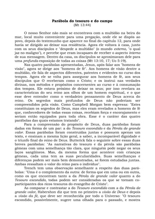 Parábola do tesouro e do campo
                                   (Mt 13:44)

      O nosso Senhor não mais se encontrava com a multidão na beira do
mar, local muito conveniente para uma pregação, onde ele se dispôs ao
povo, depois do testemunho que aparece no final do capítulo 12, para onde
havia se dirigido ao deixar sua residência. Agora ele voltava à casa, junto
com os seus discípulos e "despede a multidão" (o mundo externo, "o qual
jaz no maligno"), e percebe que eram incapazes de receber o aspecto interno
de sua mensagem. Dentro da casa, os discípulos se aproximavam dele para
uma profunda exposição de todas as coisas (Mt 13:10, 17; Uo 5:19).
      Nas quatro parábolas apresentadas, Jesus, após falar aos "homens de
visão", agora se dirige aos "homens de fé". Aos homens de visão dentre a
multidão, ele fala de aspectos diferentes, patentes e evidentes no curso dos
tempos. Agora ele se volta para assegurar aos homens de fé, aos seus
discípulos que O receberam como o Cristo; e os instrui nas verdades
divinas, nos métodos e propósitos concernentes ao curso e à consumação
dos tempos. Ele estava próximo de deixar os seus; por isso revelara as
características do seu reino aos olhos de um homem espiritual, e o que
esse deve entender como o verdadeiro pensamento de Deus acerca do
reino. Os segredos mais profundos de Deus não poderiam ser
compreendidos pela visão. Como Campbell Morgan bem expressa: "Estes
constituíam os segredos de Deus, mas eles eram revelados a homens de fé
que, conhecedores de todas essas coisas, recebiam força e encorajamento e
seriam então equipados para toda obra. Esse é o caráter das quatro
parábolas das quais estamos tratando".
      Para a compreensão do propósito de Deus, duas parábolas foram
dadas em forma de um par: a do Tesouro escondido e da Pérola de grande
valor. Essas parábolas foram construídas juntas e possuem apenas um
texto, e ensinam a mesma lição geral, a saber, a incomparável dignidade e
o triunfo final do reino de Deus. Butterick fala o seguinte sobre essas duas
breves parábolas: "As narrativas do tesouro e da pérola são parábolas
gêmeas com uma semelhança tão clara, que ninguém pode negar os seus
laços sangüíneos. Mas, da mesma forma que acontece com crianças
gêmeas, cada uma tem as suas peculiaridades. Suas semelhanças e
diferenças podem ser mais bem demonstradas, se forem estudadas juntas.
Ambas ressaltam o valor do reino para o indivíduo".
      Trench tem uma observação semelhante a respeito das duas pará-
bolas: "Uma é o complemento da outra: de forma que em uma ou em outra,
como os que encontram tanto a da Pérola de grande valor quanto a do
Tesouro escondido, todas podem ser consideradas os que se tornam co-
participantes dos ricos tesouros do evangelho de Cristo".
      Ao comparar e contrastar a do Tesouro escondido com a da Pérola de
grande valor, Habershon diz que tem no primeiro a visão de Deus e depois
a visão da fé, que deve ser reconhecida por todo o Universo: "O tesouro
escondido, possivelmente, sugere uma olhada para o passado, e mostra
 