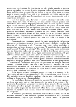 como essa preciosidade foi descoberta por ele, ainda quando o tesouro
estava escondido no campo. O valor incomparável da pérola, quando essa
fosse exibida, seria reconhecida por todos, e parece olhar para a frente,
para o tempo quando Jesus virá a ser admirado por todos aqueles que
crêem, e quando a jóia que ele conquistou no oceano desse mundo será o
espanto do Universo".
       Indo um pouco além, devemos observar a distinção existente entre
essas duas parábolas: O Tesouro, no pensamento coletivo, precisa ser
constituído de unidades, de peças preciosas, como moedas e jóias de vários
tipos. Na da Pérola de grande valor, entretanto, há apenas um objeto. Esse
uso do simbo-lismo duplo foi explicado por José, muito tempo antes dos
dias de Cristo (Gn 41:23). Esses dois retratos colocados juntos, então,
parecem representar diferentes aspectos de uma mesma verdade. Mas
ambas as parábolas terminam em um mesmo ponto: a finalização do pro-
pósito. Juntas, enfatizam duas verdades: o fato de que tanto o Tesouro
escondido como a Pérola de grande valor não têm preço, e a alegria é do
comprador.
       Essas parábolas estudadas têm ainda outro propósito. Se tivéssemos
apenas as parábolas anteriores, como a do Semeador; do Trigo e do Joio; da
Semente de Mostarda; e do Fermento, com suas visões sombrias e
pessimistas, seríamos tentados a perguntar: "O propósito divino acabará
em fracasso? Triunfará o inimigo?" Mas dentro da casa, todos os temores
que os discípulos pudessem ter quanto à vitória final foram aniquilados.
"Quando tentei compreender isso, fiquei sobremodo perturbado, até que
entrei no santuário de Deus; então entendi o fim deles" (SI 73:16,17).
       Quando olhamos ao nosso redor, para a condição terrível em que se
encontra esse mundo; quando olhamos para a divisão e o empobrecimento
espiritual da igreja, podemos nos sentir desanimados. Muitos perguntam:
"O cristianismo fracassou?" Mas para os que crêem no sempre vitorioso
Senhor, podemos dividir com ele o seu otimismo, baseado na obra
misteriosa e escondida de Deus, mesmo em uma era desencoraj adora e
dominada pelo diabo. Os moinhos de Deus parecem moer devagar, mas,
com certeza, trabalham muito bem.
       Após narrar as suas parábolas, Jesus pergunta aos homens de fé:
"Vocês entenderam todas estas coisas?". Eles responderam: "Sim, Senhor".
Ele satisfatoriamente liquidou qualquer dúvida que pudessem ter, ao
utilizar-se dos recursos e figuras abaixo:
       Na parábola do Tesouro, ele acalmou a desconfiança de que a peque-
na terra seja como um pródigo fracassado, em meio à um universo be-
nevolente. Hendrik von Loon escreveu acerca deste mundo: "Nosso planeta
é de quinta grandeza que gira ao redor de uma estrela de décima grandeza,
em um canto esquecido do Universo". Mas Jesus nos assegura que o
mundo é o objeto de sua aliança, o qual ele comprou com a manifestação
de sua glória.
       A Pérola de grande valor nos revela a vitória final de Deus diante do
fracasso humano. Como veremos, quando examinarmos essa parábola
detalhadamente, aquele que comprou a Pérola revela "a gloriosa
 