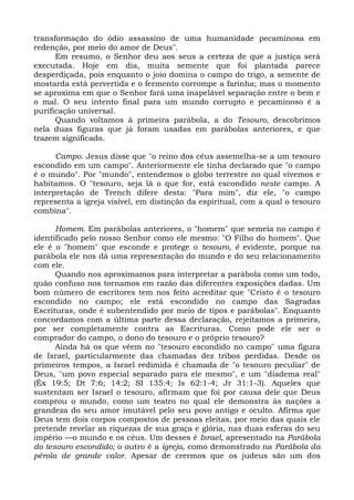 transformação do ódio assassino de uma humanidade pecaminosa em
redenção, por meio do amor de Deus".
      Em resumo, o Senhor deu aos seus a certeza de que a justiça será
executada. Hoje em dia, muita semente que foi plantada parece
desperdiçada, pois enquanto o joio domina o campo do trigo, a semente de
mostarda está pervertida e o fermento corrompe a farinha; mas o momento
se aproxima em que o Senhor fará uma inapelável separação entre o bem e
o mal. O seu intento final para um mundo corrupto e pecaminoso é a
purificação universal.
      Quando voltamos à primeira parábola, a do Tesouro, descobrimos
nela duas figuras que já foram usadas em parábolas anteriores, e que
trazem significado.

      Campo. Jesus disse que "o reino dos céus assemelha-se a um tesouro
escondido em um campo". Anteriormente ele tinha declarado que "o campo
é o mundo". Por "mundo", entendemos o globo terrestre no qual vivemos e
habitamos. O "tesouro, seja lá o que for, está escondido neste campo. A
interpretação de Trench difere desta: "Para mim", diz ele, "o campo
representa a igreja visível, em distinção da espiritual, com a qual o tesouro
combina".

      Homem. Em parábolas anteriores, o "homem" que semeia no campo é
identificado pelo nosso Senhor como ele mesmo: "O Filho do homem". Que
ele é o "homem" que esconde e protege o tesouro, é evidente, porque na
parábola ele nos dá uma representação do mundo e do seu relacionamento
com ele.
      Quando nos aproximamos para interpretar a parábola como um todo,
quão confuso nos tornamos em razão das diferentes exposições dadas. Um
bom número de escritores tem nos feito acreditar que "Cristo é o tesouro
escondido no campo; ele está escondido no campo das Sagradas
Escrituras, onde é subentendido por meio de tipos e parábolas". Enquanto
concordamos com a última parte dessa declaração, rejeitamos a primeira,
por ser completamente contra as Escrituras. Como pode ele ser o
comprador do campo, o dono do tesouro e o próprio tesouro?
      Ainda há os que vêem no "tesouro escondido no campo" uma figura
de Israel, particularmente das chamadas dez tribos perdidas. Desde os
primeiros tempos, a Israel redimida é chamada de "o tesouro peculiar" de
Deus, "um povo especial separado para ele mesmo", e um "diadema real"
(Êx 19:5; Dt 7:6; 14:2; SI 135:4; Is 62:1-4; Jr 31:1-3). Aqueles que
sustentam ser Israel o tesouro, afirmam que foi por causa dele que Deus
comprou o mundo, como um teatro no qual ele demonstra às nações a
grandeza do seu amor imutável pelo seu povo antigo e oculto. Afirma que
Deus tem dois corpos compostos de pessoas eleitas, por meio das quais ele
pretende revelar as riquezas de sua graça e glória, nas duas esferas do seu
império —o mundo e os céus. Um desses é Israel, apresentado na Parábola
do tesouro escondido; o outro é a igreja, como demonstrado na Parábola da
pérola de grande valor. Apesar de crermos que os judeus são um dos
 