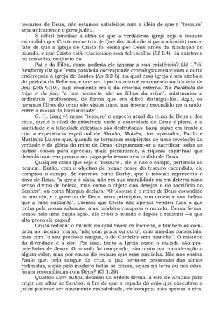 tesouros de Deus, não estamos satisfeitos com a idéia de que o "tesouro"
seja unicamente o povo judeu.
       É difícil conciliar a idéia de que a verdadeira igreja seja o tesouro
escondido que Cristo encontrou (e Que deu tudo de si para adquirir) com o
fato de que a igreja de Cristo foi eleita por Deus antes da fundação do
mundo, e que Cristo está relacionado com tal escolha (Ef 1:4). Já existente
no conselho, conjunto do
       Pai e do Filho, como poderia ele ignorar a sua existência? (Jó 17:6)
Newberry diz que "esta parábola corresponde cronologicamente com a carta
endereçada à igreja de Sardes (Ap 3:2-6), na qual essa igreja é um símbolo
do período da Reforma, e que seu tipo histórico é encontrado na história de
Jeú (2Rs 9:10), cujo momento era o da reforma externa. Na Parábola do
trigo e do joio, "a boa semente são os filhos do reino", misturados a
ordinários professores, de forma que era difícil distingui-los. Aqui, os
mesmos filhos do reino são vistos como um tesouro escondido no mundo;
entre a massa da humanidade".
       G. H. Lang vê nesse "tesouro" o aspecto atual do reino de Deus e dos
céus, que é o nível de existência onde a autoridade de Deus é plena, e a
santidade e a felicidade celestiais são desfrutadas. Lang segue em frente e
cita a experiência espiritual de Abraão, Moisés, dos apóstolos, Paulo e
Martinho Lutero que, quando se tornaram recipientes de uma revelação da
verdade e da glória do reino de Deus, dispuseram-se a sacrificar todas as
outras coisas para apreciar, mais plenamente, a riqueza espiritual que
descobriram —o preço a ser pago pelo tesouro escondido de Deus.
       Qualquer coisa que seja o "tesouro", ele, e não o campo, pertencia ao
homem. Então, com o objetivo de tomar posse do tesouro escondido, ele
comprou o campo. Se crermos como Darby, que o tesouro representa o
povo de Deus, "a igreja é vista, não em sua moralidade ou em determinado
senso divino de beleza, mas como o objeto dos desejos e do sacrifício do
Senhor"; ou como Morgan declara: "O tesouro é o reino de Deus escondido
no mundo, e o governo de Deus, seus princípios, sua ordem e sua beleza
que a tudo suplanta". Cremos que Cristo não apenas vendeu tudo o que
tinha pela nossa salvação, mas também comprou o mundo. Dessa forma,
temos nele uma dupla ação. Ele criou o mundo e depois o redimiu —e que
alto preço ele pagou!
       Cristo redimiu o mundo no qual vivem os homens, e também os com-
prou ao mesmo tempo, "não com prata ou ouro", com moedas comerciais,
mas com "o seu precioso sangue, o do Cordeiro sem mancha". O mistério
da divindade é a dor. Por isso, tanto a Igreja como o mundo são pro-
priedades de Jesus. O mundo foi comprado, não tanto por consideração a
algum valor, mas por causa do tesouro que esse continha. Não nos ensina
Paulo que, pelo sangue da cruz, a paz torna-se possessão das almas
redimidas, e que pelo madeiro todas as coisas, sejam na terra ou nos céus,
foram reconciliadas com Deus? (Cl 1:20)
       Quando Davi subiu, debaixo da ordem divina, à eira de Araúna para
erigir um altar ao Senhor, a fim de que a espada do anjo que executava o
juízo pudesse ser novamente embainhada, ele comprou não apenas a eira,
 