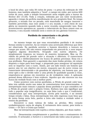 o local do altar, que valia 50 ciclos de prata —o preço da redenção de 100
homens, mas também adquiriu o "local", o campo em redor, por outros 600
ciclos de ouro, onde o templo futuramente seria erigido para o louvor do
Senhor (lCr 21:25). Toda a criação, redimida por um valor incalculável,
aguarda o tempo da perfeita manifestação do seu propósito final. No tempo
presente, o mundo vive no pecado, está manchado de sangue inocente e
também pervertido; mas esse ainda é o seu mundo, e será cheio de sua
glória no momento quando toda a carne reunida compreender isso. Esse
acontecimento aproxima-se, quando o tabernáculo de Deus estará com os
homens, e seu mundo redimido será o centro de seu glorioso Universo.

                    Parábola do comerciante e da pérola
                                  (Mt 13:45,46)

      Ao mesmo tempo em que essa encantadora parábola é de muitas
formas similar à anterior, há no entanto uma acentuada diferença que deve
ser observada. Na parábola anterior o homem descobriu o tesouro no
campo por acaso. Ele não estava empenhado em procurá-lo, e nem sequer
cogitava alguma descoberta. Ocupado com outros afazeres, ele
simplesmente tropeçou no tesouro de maneira inesperada. Mas na Pa-
rábola da pérola de grande valor a situação é diferente. O comerciante
estava séria e deliberadamente em busca de pedras preciosas. Essa era a
sua profissão. Para garantir a aquisição das mais lindas pérolas, ele estava
disposto a viajar para bem longe, e preparado para assegurar tal aquisição
sem se importar com o custo. Assim, por um lado temos um homem que
parece não ter um objetivo em mente, enquanto que do outro vemos um
comerciante determinado e de grandeza de objetivos; um homem que, por
estar apto a dar o devido valor a uma pérola de qualidade quando a visse,
empenhava-se apenas em encontrar as de verdadeiro valor. A aplicação
pessoal dessa diferença é bem evidente. Aqueles que são sinceros em sua
busca da verdade ficam com a melhor parte.
      Como acontece com outras parábolas, a Pérola de grande valor tam-
bém tem sofrido muito nas mãos de comentaristas bem intencionados. A
interpretação mais comum e popular dessa parábola é a que considera ser
a Pérola de grande valor o próprio Cristo. Embora isso não signifique que
todo o popular seja insignificante, ou seja falso tudo o que é tradicional,
consideramos que essa interpretação, aceita pela maioria, é ao mesmo
tempo errada e falsa. Essa interpretação tem sido expressa num hino que
de outra forma seria belo, porém a letra não traduz a verdade sobre o
ensino da parábola:
      Encontrei a mais valiosa de todas as pérolas. Meu coração
verdadeiramente canta de alegria; E certamente devo cantar, pois tenho a
Cristo — Ó! Tal é o Cristo que tenho!
      Mas tal interpretação está sujeita a sérias objeções, por duas razões:

     1. Desarmoniza completamente a parábola com o ensinamento do
contexto. O semeador, o homem e o comerciante são todos uma só pessoa —
 