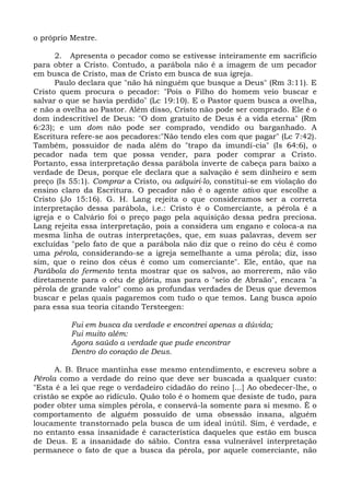 o próprio Mestre.

      2. Apresenta o pecador como se estivesse inteiramente em sacrifício
para obter a Cristo. Contudo, a parábola não é a imagem de um pecador
em busca de Cristo, mas de Cristo em busca de sua igreja.
      Paulo declara que "não há ninguém que busque a Deus" (Rm 3:11). E
Cristo quem procura o pecador: "Pois o Filho do homem veio buscar e
salvar o que se havia perdido" (Lc 19:10). E o Pastor quem busca a ovelha,
e não a ovelha ao Pastor. Além disso, Cristo não pode ser comprado. Ele é o
dom indescritível de Deus: "O dom gratuito de Deus é a vida eterna" (Rm
6:23); e um dom não pode ser comprado, vendido ou barganhado. A
Escritura refere-se aos pecadores:"Não tendo eles com que pagar" (Lc 7:42).
Também, possuidor de nada além do "trapo da imundí-cia" (Is 64:6), o
pecador nada tem que possa vender, para poder comprar a Cristo.
Portanto, essa interpretação dessa parábola inverte de cabeça para baixo a
verdade de Deus, porque ele declara que a salvação é sem dinheiro e sem
preço (Is 55:1). Comprar a Cristo, ou adquiri-lo, constitui-se em violação do
ensino claro da Escritura. O pecador não é o agente ativo que escolhe a
Cristo (Jo 15:16). G. H. Lang rejeita o que consideramos ser a correta
interpretação dessa parábola, i.e.: Cristo é o Comerciante, a pérola é a
igreja e o Calvário foi o preço pago pela aquisição dessa pedra preciosa.
Lang rejeita essa interpretação, pois a considera um engano e coloca-a na
mesma linha de outras interpretações, que, em suas palavras, devem ser
excluídas "pelo fato de que a parábola não diz que o reino do céu é como
uma pérola, considerando-se a igreja semelhante a uma pérola; diz, isso
sim, que o reino dos céus é como um comerciante". Ele, então, que na
Parábola do fermento tenta mostrar que os salvos, ao morrerem, não vão
diretamente para o céu de glória, mas para o "seio de Abraão", encara "a
pérola de grande valor" como as profundas verdades de Deus que devemos
buscar e pelas quais pagaremos com tudo o que temos. Lang busca apoio
para essa sua teoria citando Tersteegen:

          Fui em busca da verdade e encontrei apenas a dúvida;
          Fui muito além:
          Agora saúdo a verdade que pude encontrar
          Dentro do coração de Deus.

      A. B. Bruce mantinha esse mesmo entendimento, e escreveu sobre a
Pérola como a verdade do reino que deve ser buscada a qualquer custo:
"Esta é a lei que rege o verdadeiro cidadão do reino [...] Ao obedecer-lhe, o
cristão se expõe ao ridículo. Quão tolo é o homem que desiste de tudo, para
poder obter uma simples pérola, e conservá-la somente para si mesmo. É o
comportamento de alguém possuído de uma obsessão insana, alguém
loucamente transtornado pela busca de um ideal inútil. Sim, é verdade, e
no entanto essa insanidade é característica daqueles que estão em busca
de Deus. E a insanidade do sábio. Contra essa vulnerável interpretação
permanece o fato de que a busca da pérola, por aquele comerciante, não
 