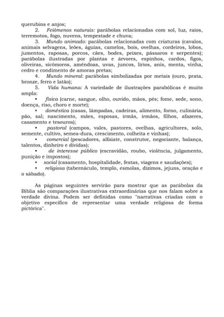 querubins e anjos;
       2. Feiômenos naturais: parábolas relacionadas com sol, luz, raios,
terremotos, fogo, nuvens, tempestade e chuva;
       3. Mundo animado: parábolas relacionadas com criaturas (cavalos,
animais selvagens, leões, águias, camelos, bois, ovelhas, cordeiros, lobos,
jumentos, raposas, porcos, cães, bodes, peixes, pássaros e serpentes);
parábolas ilustradas por plantas e árvores, espinhos, cardos, figos,
oliveiras, sicômoros, amêndoas, uvas, juncos, lírios, anis, menta, vinha,
cedro e condimento de amoras pretas;
       4. Mundo mineral: parábolas simbolizadas por metais (ouro, prata,
bronze, ferro e latão);
       5.   Vida humana: A variedade de ilustrações parabólicas é muito
ampla:
       •   física (carne, sangue, olho, ouvido, mãos, pés; fome, sede, sono,
doença, riso, choro e morte);
       •   doméstica (casas, lâmpadas, cadeiras, alimento, forno, culinária,
pão, sal; nascimento, mães, esposas, irmãs, irmãos, filhos, afazeres,
casamento e tesouros);
       •    pastoral (campos, vales, pastores, ovelhas, agricultores, solo,
semente, cultivo, semea-dura, crescimento, colheita e vinhas);
       •    comercial (pescadores, alfaiate, construtor, negociante, balança,
talentos, dinheiro e dívidas);
       •     de interesse público (escravidão, roubo, violência, julgamento,
punição e impostos);
       • social (casamento, hospitalidade, festas, viagens e saudações);
       •   religiosa (tabernáculo, templo, esmolas, dízimos, jejuns, oração e
o sábado).

      As páginas seguintes servirão para mostrar que as parábolas da
Bíblia são comparações ilustrativas extraordinárias que nos falam sobre a
verdade divina. Podem ser definidas como "narrativas criadas com o
objetivo específico de representar uma verdade religiosa de forma
pictórica".
 