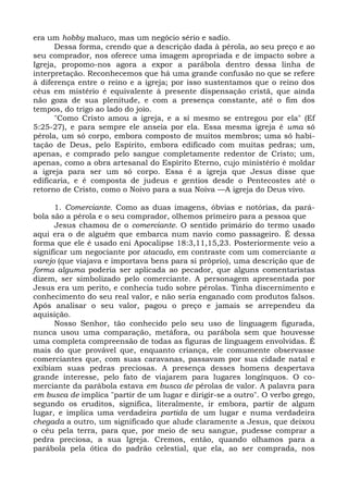 era um hobby maluco, mas um negócio sério e sadio.
      Dessa forma, crendo que a descrição dada à pérola, ao seu preço e ao
seu comprador, nos oferece uma imagem apropriada e de impacto sobre a
Igreja, propomo-nos agora a expor a parábola dentro dessa linha de
interpretação. Reconhecemos que há uma grande confusão no que se refere
à diferença entre o reino e a igreja; por isso sustentamos que o reino dos
céus em mistério é equivalente à presente dispensação cristã, que ainda
não goza de sua plenitude, e com a presença constante, até o fim dos
tempos, do trigo ao lado do joio.
      "Como Cristo amou a igreja, e a si mesmo se entregou por ela" (Ef
5:25-27), e para sempre ele anseia por ela. Essa mesma igreja é uma só
pérola, um só corpo, embora composto de muitos membros; uma só habi-
tação de Deus, pelo Espírito, embora edificado com muitas pedras; um,
apenas, e comprado pelo sangue completamente redentor de Cristo; um,
apenas, como a obra artesanal do Espírito Eterno, cujo ministério é moldar
a igreja para ser um só corpo. Essa é a igreja que Jesus disse que
edificaria, e é composta de judeus e gentios desde o Pentecostes até o
retorno de Cristo, como o Noivo para a sua Noiva —A igreja do Deus vivo.

      1. Comerciante. Como as duas imagens, óbvias e notórias, da pará-
bola são a pérola e o seu comprador, olhemos primeiro para a pessoa que
      Jesus chamou de o comerciante. O sentido primário do termo usado
aqui era o de alguém que embarca num navio como passageiro. É dessa
forma que ele é usado eni Apocalipse 18:3,11,15,23. Posteriormente veio a
significar um negociante por atacado, em contraste com um comerciante a
varejo (que viajava e importava bens para si próprio), uma descrição que de
forma alguma poderia ser aplicada ao pecador, que alguns comentaristas
dizem, ser simbolizado pelo comerciante. A personagem apresentada por
Jesus era um perito, e conhecia tudo sobre pérolas. Tinha discernimento e
conhecimento do seu real valor, e não seria enganado com produtos falsos.
Após analisar o seu valor, pagou o preço e jamais se arrependeu da
aquisição.
      Nosso Senhor, tão conhecido pelo seu uso de linguagem figurada,
nunca usou uma comparação, metáfora, ou parábola sem que houvesse
uma completa compreensão de todas as figuras de linguagem envolvidas. É
mais do que provável que, enquanto criança, ele comumente observasse
comerciantes que, com suas caravanas, passavam por sua cidade natal e
exibiam suas pedras preciosas. A presença desses homens despertava
grande interesse, pelo fato de viajarem para lugares longínquos. O co-
merciante da parábola estava em busca de pérolas de valor. A palavra para
em busca de implica "partir de um lugar e dirigir-se a outro". O verbo grego,
segundo os eruditos, significa, literalmente, ir embora, partir de algum
lugar, e implica uma verdadeira partida de um lugar e numa verdadeira
chegada a outro, um significado que alude claramente a Jesus, que deixou
o céu pela terra, para que, por meio de seu sangue, pudesse comprar a
pedra preciosa, a sua Igreja. Cremos, então, quando olhamos para a
parábola pela ótica do padrão celestial, que ela, ao ser comprada, nos
 