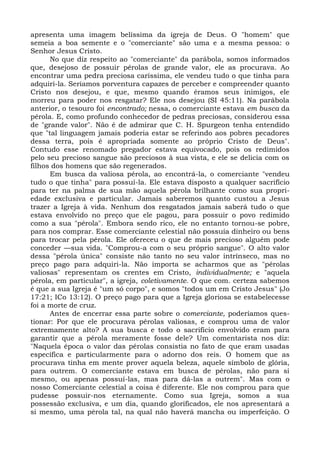 apresenta uma imagem belíssima da igreja de Deus. O "homem" que
semeia a boa semente e o "comerciante" são uma e a mesma pessoa: o
Senhor Jesus Cristo.
      No que diz respeito ao "comerciante" da parábola, somos informados
que, desejoso de possuir pérolas de grande valor, ele as procurava. Ao
encontrar uma pedra preciosa caríssima, ele vendeu tudo o que tinha para
adquiri-la. Seríamos porventura capazes de perceber e compreender quanto
Cristo nos desejou, e que, mesmo quando éramos seus inimigos, ele
morreu para poder nos resgatar? Ele nos desejou (SI 45:11). Na parábola
anterior, o tesouro foi encontrado; nessa, o comerciante estava em busca da
pérola. E, como profundo conhecedor de pedras preciosas, considerou essa
de "grande valor". Não é de admirar que C. H. Spurgeon tenha entendido
que "tal linguagem jamais poderia estar se referindo aos pobres pecadores
dessa terra, pois é apropriada somente ao próprio Cristo de Deus".
Contudo esse renomado pregador estava equivocado, pois os redimidos
pelo seu precioso sangue são preciosos à sua vista, e ele se delicia com os
filhos dos homens que são regenerados.
      Em busca da valiosa pérola, ao encontrá-la, o comerciante "vendeu
tudo o que tinha" para possuí-la. Ele estava disposto a qualquer sacrifício
para ter na palma de sua mão aquela pérola brilhante como sua propri-
edade exclusiva e particular. Jamais saberemos quanto custou a Jesus
trazer a Igreja à vida. Nenhum dos resgatados jamais saberá tudo o que
estava envolvido no preço que ele pagou, para possuir o povo redimido
como a sua "pérola". Embora sendo rico, ele no entanto tornou-se pobre,
para nos comprar. Esse comerciante celestial não possuía dinheiro ou bens
para trocar pela pérola. Ele ofereceu o que de mais precioso alguém pode
conceder —sua vida. "Comprou-a com o seu próprio sangue". O alto valor
dessa "pérola única" consiste não tanto no seu valor intrínseco, mas no
preço pago para adquiri-la. Não importa se acharmos que as "pérolas
valiosas" representam os crentes em Cristo, individualmente; e "aquela
pérola, em particular", a igreja, coletivamente. O que com. certeza sabemos
é que a sua Igreja é "um só corpo", e somos "todos um em Cristo Jesus" (Jo
17:21; ICo 13:12). O preço pago para que a Igreja gloriosa se estabelecesse
foi a morte de cruz.
      Antes de encerrar essa parte sobre o comerciante, poderíamos ques-
tionar: Por que ele procurava pérolas valiosas, e comprou uma de valor
extremamente alto? A sua busca e todo o sacrifício envolvido eram para
garantir que a pérola meramente fosse dele? Um comentarista nos diz:
"Naquela época o valor das pérolas consistia no fato de que eram usadas
específica e particularmente para o adorno dos reis. O homem que as
procurava tinha em mente prover aquela beleza, aquele símbolo de glória,
para outrem. O comerciante estava em busca de pérolas, não para si
mesmo, ou apenas possuí-las, mas para dá-las a outrem". Mas com o
nosso Comerciante celestial a coisa é diferente. Ele nos comprou para que
pudesse possuir-nos eternamente. Como sua Igreja, somos a sua
possessão exclusiva, e um dia, quando glorificados, ele nos apresentará a
si mesmo, uma pérola tal, na qual não haverá mancha ou imperfeição. O
 
