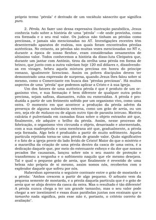 próprio termo "pérola" é derivado de um vocábulo sânscrito que significa
puro.

       2. Pérola. Ao fazer uso dessa expressiva ilustração parabólica, Jesus
conhecia tudo sobre a história de uma "pérola" —de onde provinha, como
era formada e o seu real valor. Os judeus não tinham as pérolas como
preciosas, e jamais são mencionadas no AT. Investigações recentes têm
desenterrado aparatos de realeza, nos quais foram encontrados pérolas
autênticas. No entanto, as pérolas são muitas vezes mencionadas no NT e,
durante a época de nosso Senhor, eram consideradas ornamentos de
altíssimo valor. Todos conhecemos a história da disso-luta Cleópatra que,
durante um jantar com Antônio, tirou da orelha uma pérola em forma de
brinco, que junto com a outra valeriam hoje 120 mil dólares e, dissolvendo-
as em vinagre, bebeu aquela mistura preciosa em honra do príncipe
romano, igualmente licencioso. Assim os pobres discípulos devem ter
demonstrado uma expressão de surpresa, quando Jesus lhes falou sobre si
mesmo, como o Comerciante em busca das "pérolas preciosas". Há muitos
aspectos de uma "pérola" que podemos aplicar a Cristo e à sua Igreja.
       Um dos fatores de uma autêntica pérola é que é produto de um or-
ganismo vivo, e sua formação é bem diferente de qualquer outra pedra
preciosa, sejam safiras, diamantes, rubis ou esmeraldas. A pérola é pro-
duzida a partir de um ferimento sofrido por um organismo vivo, como uma
ostra. O momento em que acontece a produção da pérola advém da
presença de alguma substância externa, como um grão de areia, ou um
ovo, seja ele de molusco ou de algum outro tipo de parasita intruso. Matéria
calcária é pulverizada em camadas finas sobre o objeto estranho até que,
finalmente, ele adquire o brilho da pérola. Assim, nesse processo de
fabricação, o organismo vivo circunda o objeto, desavisado e atormentado,
com a sua madrepérola e uma membrana até que, gradualmente, a pérola
seja formada. Algo belo é produzido a partir de muito sofrimento. Aquela
partícula rejeitada torna-se uma pérola de grande valor. Quão significativo
é o fato de a igreja provir do lado ferido de Cristo! Maior do que o mistério e
a maravilha da criação de uma pérola dentro da casca de uma ostra, é a
dedicação daquele que, por meio do extenuante esforço e da dor que nossos
pecados lhe causaram, lançou sobre nós o seu manto de proteção e
transformou a vergonha e o sofrimento naquilo que ele mesmo desejava.
Tal e qual o pequeno grão de areia, que finalmente é revestido de uma
beleza não própria de si mesmo, assim somos nós, recobertos com o
esplendor daquele que sofreu por nós.
       Habershon apresenta o seguinte contraste entre o grão de mostarda e
a pérola: "Ambos crescem a partir de algo pequeno. O arbusto vem da
pequena semente de mostarda, e a pérola daquela partícula que é o grão de
areia que se aloja dentro da casca da ostra. Mas o resultado é tão diferente!
A pérola nunca chega a ter um grande tamanho, mas o seu valor pode
chegar a ser inestimável e essas duas parábolas juntas nos ensinam que o
tamanho nada significa, pois esse não é, portanto, o critério correto de
avaliação".
 