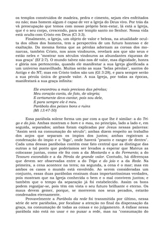 os templos construídos de madeira, pedra e cimento, sejam eles enfeitados
ou não; mas homem algum é capaz de ver a Igreja do Deus vivo. Por trás da
vã preocupação que temos com nosso próprio bem-estar, lá está a Igreja,
que é o seu corpo, crescendo, para ser templo santo no Senhor. Nossa vida
está oculta com Cristo em Deus (Cl 3:3).
      Finalmente, a Igreja, um objeto de valor e beleza, na atualidade ocul-
ta dos olhos dos homens, tem a perspectiva de um futuro honroso e de
exaltação. Da mesma forma que as pérolas adornam as coroas dos mo-
narcas, também Cristo, nos anos vindouros, revelará aos que são seus e
estão neles e "mostrar nos séculos vindouros as abundantes riquezas de
sua graça" (Ef 2:7). O mundo talvez não nos dê valor, mas dignidade, honra
e glória nos pertencerão, quando ele manifestar a sua Igreja glorificada a
um universo maravilhado. Muitas serão as suas "belas pérolas", santos do
Antigo e do NT; mas em Cristo todos são um (Gl 3:28), e para sempre serão
a sua pérola única de grande valor. A sua Igreja, por todas as épocas,
manifestará a sua graça infinita:

          Ele encontrou a mais preciosa das pérolas;
          Meu coração canta, de fato, de alegria;
          E certamente devo cantar, pois sou dele,
          E para sempre ele é meu.
          Parábola dos peixes bons e ruins
          (Mt 13:47-50)

      Essa parábola solene forma um par com a que lhe é similar: a do Tri-
go e do joio. Ambas mostram o bom e o mau, no princípio, lado a lado e, em
seguida, separados; ambas foram explicadas por Jesus nessas palavras:
"Assim será na consumação do século"; ambas dizem respeito ao trabalho
dos anjos que separam os ímpios dos justos; ambas registram a
condenação do ímpio e o "fogo", onde haverá "pranto e ranger de dentes".
Cada uma dessas parábolas contém esse fato central que as distingue das
outras a tal ponto que poderíamos ser levados a esperar que Mateus as
colocasse juntas, como ele fez com a da Mostarda e a do Fermento; a do
Tesouro escondido e a da Pérola de grande valor. Contudo, há diferenças
que devem ser observadas entre a do Trigo e do joio e a da Rede. Na
primeira, a cena acontece na terra; na segunda, a cena é o mar; mas em
ambos os casos o mundo está envolvido. Ao serem consideradas um
conjunto, essas duas parábolas ensinam duas importantíssimas verdades,
pois mostram que na Igreja conhecida o bem e o mal convivem juntos; e
também que o tempo da separação já foi estabelecido. Assim os bons
podem regozijar-se, pois têm em vista o seu futuro brilhante e eterno. Os
maus devem gemer, porque, se morrerem nos seus pecados, estarão
condenados eternamente.
      Provavelmente a Parábola da rede foi transmitida por último, nessa
série de sete parábolas, por focalizar a atenção no final da dispensação da
graça, na consumação de todas as coisas e no julgamento. A ênfase nessa
parábola não está no usar e no puxar a rede, mas na "consumação do
 
