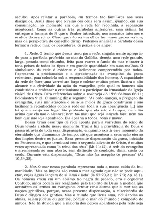 século". Após relatar a parábola, em termos tão familiares aos seus
discípulos, Jesus disse que o reino dos céus será assim, quando, em sua
consumação, no momento em que a rede for recolhida, a separação
acontecerá. Como as outras três parábolas anteriores, essa sétima foi
entregue a homens de fé que o Senhor introduziu nos assuntos internos e
ocultos do seu reino. Claro que não seriam olhos humanos que os veriam,
mas da perspectiva do conselho divino. Podemos analisar a parábola dessa
forma: a rede, o mar, os pescadores, os peixes e os anjos:

      1. Rede. O termo que Jesus usou para rede, singularmente apropria-
do para a parábola proferida no mar da Galiléia, denota uma rede grande,
larga, pesada como chumbo, feita para varrer o fundo do mar e trazer à
tona peixes de todos os tipos e em grande quantidade em suas malhas. O
simbolismo da rede é evidente e facilmente compreendido por todos.
Representa a proclamação e a apresentação do evangelho da graça
redentora, para colocá-la sob a responsabilidade dos homens. A capacidade
da rede de fazer uma varredura larga e coletar muitos peixes ilustra o alto
alcance e a efetividade da ação do evangelho, pelo qual os homens são
conduzidos a professar o cristianismo e a participar da irmandade da igreja
visível de Cristo. Para referências sobre a rede veja Jó 19:6; Salmos 66:11;
Eclesiastes 9:12. Cumming diz o seguinte: "As orde-nanças, a pregação do
evangelho, suas ministrações e os seus meios de graça constituem e são
facilmente reconhecidos como a rede em toda a sua abrangência [...] não
há quem esteja em lugar tão profundo que ela não o busque; nem tão
acima que ela não o alcance; nem tão mau que seja lançado fora; nem tão
bom que não seja apanhado. Ela apanha a todos, bons e maus".
      Dessa forma esse tipo de rede aponta para a varredura do reino de
Deus levada a efeito nesse momento. Traz à luz a providência de Deus e
passa através de toda essa dispensação, enquanto existir esse momento da
eternidade que chamamos de tempo, até que aconteça a separação eterna
dos ímpios dentre os justos. Essa presente dispensação da graça, iniciada
no Pentecostes, e que terminará com o segundo advento de Cristo, é muitas
vezes apresentada como "o reino dos céus" (Mt 11:12). A rede do evangelho
é arremessada ao mar aberto, sem distinção de condição, clima, casta ou
credo. Durante esta dispensação, "Deus não faz acepção de pessoas" (At
10:34,35).

      2. Mar. O mar nessa parábola representa toda a massa caída da hu-
manidade. "Mas os ímpios são como o mar agitado que não se pode aqui-
etar, cujas águas lançam de si lama e lodo" (Is 57:20,21; Dn 7:3; Ap 13:1).
Os homens vivem em um abismo tão negro de pecado, erro e cegueira!
Contudo, ainda podem ser resgatados pelo Espírito de Deus, à medida que
aceitarem os termos do evangelho. Arthur Pink afirma que o mar são as
nações gentílicas, porque, nessa presente dispensação, a misericórdia de
Deus é dirigida aos gentios. Mas o mundo que Deus ama, inclui todas as
almas, sejam judeus ou gentios, porque o mar do mundo é composto de
ambos. Não há dúvida que a maioria dos peixes apanhados pela rede seja
 