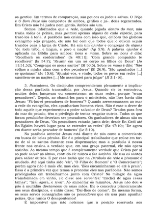 os gentios. Em termos de comparação, são poucos os judeus salvos. O Trigo
e O Bom Peixe são compostos de ambos, gentios e ju-. deus regenerados.
Em Cristo não há judeu nem gentio. Ambos são um.
      Somos informados que a rede, quando jogada dentro do mar, não
trazia todos os peixes, mas juntava apenas alguns de cada espécie, para
trazê-los à tona. A parábola nos ensina com isso que, embora tão glorioso
evangelho seja pregado, ele não faz com que todos que o ouvem sejam
trazidos para a Igreja de Cristo. Há sim um ajuntar e congregar de alguns
"de toda tribo, e língua, e povo e nação" (Ap 5:9). A palavra ajuntar é
aplicada na Bíblia para ambos: bons e maus. Sobre os bons é dito:
"Recolherá os cordeirinhos" (Is 40:11); "Com grande compaixão te
recolherei" (Is 54:7); "Reunir em um só corpo os filhos de Deus" (Jo
11:51,52); "Congregai os meus santos" (SI 50:5). Sobre os maus é dito: "Não
colhas a minha alma com a dos pecadores" (SI 26:9); "São apanhados [...]
se queimam" (Jo 15:6); "Ajuntai-vos, e vinde, todos os povos em redor [...]
suscitem-se as nações [...] Me assentarei para julgar" (Jl 3:1-16).

       3. Pescadores. Os discípulos compreenderam plenamente a implica-
ção dessa parábola transmitida por Jesus. Quando ele os encontrou,
muitos deles lançavam ou consertavam as suas redes, porque "eram
pescadores". Depois, ao chamá-los para o ministério, não lhes havia dito
Jesus: "Fá-los-ei pescadores de homens"? Quando arremessassem ao mar
a rede do evangelho, eles apanhariam homens vivos. Não é esse o dever de
todo aquele que experimentou o poder salvador de Deus? Tirados para fora
do mar do pecado, têm o privilégio de tentar resgatar outros. Todos os que
foram perdoados deveriam ser pescadores. Os ganhadores de almas são os
pescadores de Deus. "Os pescadores estarão junto dele; desde En-Gedi até
En-Eglaim haverá lugar para se estender as redes" (Ez 47:10); "De agora
em diante serás pescador de homens" (Lc 5:10).
       Na parábola anterior Jesus está diante de nós como o comerciante
em busca de belas pérolas. Ele é o principal trabalhador que reúne em tor-
no de si os santos durante essa dispensação; mas a parábola à nossa
frente nos ensina a verdade que, em sua graça paternal, ele não opera
sozinho. Ao mesmo tempo que é completamente verdade que Cristo por si
só pode salvar as almas, contudo ele nunca o faz sozinho. Ele usa os santos
para salvar outros. E por essa razão que na Parábola da rede o pronome é
mudado. Até aqui tinha sido "ele", "O Filho do Homem" e "O Comerciante";
porém agora não é mais ele, mas eles. "Eles encaminharam-se até à praia".
Essa é a primeira vez que temos o pronome eles nas parábolas. Não somos
privilegiados em trabalharmos junto com Cristo? No milagre da água
transformada em vinho, ele disse aos serventes: "Enchei de água essas
talhas"; "tirai agora, e levai". Ao alimentar os famintos, Jesus não deu o
pão à multidão diretamente de suas mãos. Ele o concedeu primeiramente
aos seus discípulos, e então disse: "Dai-lhes de comer". Da mesma forma,
os seus servos consagrados são os pescadores que ele usa para apanhar
peixes. Que nunca O desapontemos!
       É impossível que não notemos que a posição reservada aos
 
