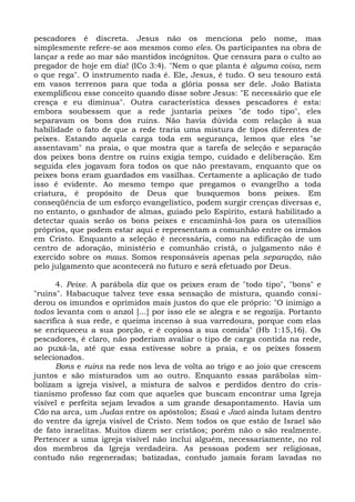 pescadores é discreta. Jesus não os menciona pelo nome, mas
simplesmente refere-se aos mesmos como eles. Os participantes na obra de
lançar a rede ao mar são mantidos incógnitos. Que censura para o culto ao
pregador de hoje em dia! (ICo 3:4). "Nem o que planta é alguma coisa, nem
o que rega". O instrumento nada é. Ele, Jesus, é tudo. O seu tesouro está
em vasos terrenos para que toda a glória possa ser dele. João Batista
exemplificou esse conceito quando disse sobre Jesus: "E necessário que ele
cresça e eu diminua". Outra característica desses pescadores é esta:
embora soubessem que a rede juntaria peixes "de todo tipo", eles
separavam os bons dos ruins. Não havia dúvida com relação à sua
habilidade o fato de que a rede traria uma mistura de tipos diferentes de
peixes. Estando aquela carga toda em segurança, lemos que eles "se
assentavam" na praia, o que mostra que a tarefa de seleção e separação
dos peixes bons dentre os ruins exigia tempo, cuidado e deliberação. Em
seguida eles jogavam fora todos os que não prestavam, enquanto que os
peixes bons eram guardados em vasilhas. Certamente a aplicação de tudo
isso é evidente. Ao mesmo tempo que pregamos o evangelho a toda
criatura, é propósito de Deus que busquemos bons peixes. Em
conseqüência de um esforço evangelístico, podem surgir crenças diversas e,
no entanto, o ganhador de almas, guiado pelo Espírito, estará habilitado a
detectar quais serão os bons peixes e encaminhá-los para os utensílios
próprios, que podem estar aqui e representam a comunhão entre os irmãos
em Cristo. Enquanto a seleção é necessária, como na edificação de um
centro de adoração, ministério e comunhão cristã, o julgamento não é
exercido sobre os maus. Somos responsáveis apenas pela separação, não
pelo julgamento que acontecerá no futuro e será efetuado por Deus.

      4. Peixe. A parábola diz que os peixes eram de "todo tipo", "bons" e
"ruins". Habacuque talvez teve essa sensação de mistura, quando consi-
derou os imundos e oprimidos mais justos do que ele próprio: "O inimigo a
todos levanta com o anzol [...] por isso ele se alegra e se regozija. Portanto
sacrifica à sua rede, e queima incenso à sua varredoura, porque com elas
se enriqueceu a sua porção, e é copiosa a sua comida" (Hb 1:15,16). Os
pescadores, é claro, não poderiam avaliar o tipo de carga contida na rede,
ao puxá-la, até que essa estivesse sobre a praia, e os peixes fossem
selecionados.
      Bons e ruins na rede nos leva de volta ao trigo e ao joio que crescem
juntos e são misturados um ao outro. Enquanto essas parábolas sim-
bolizam a igreja visível, a mistura de salvos e perdidos dentro do cris-
tianismo professo faz com que aqueles que buscam encontrar uma Igreja
visível e perfeita sejam levados a um grande desapontamento. Havia um
Cão na arca, um Judas entre os apóstolos; Esaú e Jacó ainda lutam dentro
do ventre da igreja visível de Cristo. Nem todos os que estão de Israel são
de fato israelitas. Muitos dizem ser cristãos; porém não o são realmente.
Pertencer a uma igreja visível não inclui alguém, necessariamente, no rol
dos membros da Igreja verdadeira. As pessoas podem ser religiosas,
contudo não regeneradas; batizadas, contudo jamais foram lavadas no
 