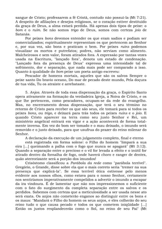 sangue de Cristo; professarem a fé Cristã, contudo não possuí-la (Mt 7:21).
A despeito de afiliações e desejos religiosos, se o coração estiver destituído
da graça de Deus, a alma estará perdida. Há apenas dois tipos de peixe: o
bom e o ruim. Se não somos trigo de Deus, somos com certeza joio de
Satanás.
      Por peixes bons devemos entender os que eram sadios e podiam ser
comercializados; espiritualmente representam os que pertencem ao Senhor
e, por sua vez, são bons e praticam o bem. Por peixes ruins podemos
visualizar os mortos e putrefatos; podres, não serviam como alimento.
Malcheirosos e sem valor, foram atirados fora. A expressão por tantas vezes
usada na Escritura, "lançado fora", denota um estado de condenação.
"Lançado fora da presença de Deus" expressa uma intensidade tal de
sofrimento, dor e separação, que nada mais pode ser comparado a isso.
Quanto à qualidade do bom peixe um poeta antigo escreveu:
      Pescador de homens mortais, aqueles que são os salvos Sempre o
peixe santo Do bravio oceano, Do mar de pecado deste mundo, Pela doçura
de tua vida, Tu os atraíste e arrebataste.

       5. Anjos. Através de toda essa dispensação da graça, o Espírito Santo
opera ativamente na formação da verdadeira Igreja, a Noiva de Cristo, e os
que lhe pertencem, como pescadores, ocupam-se da rede do evangelho.
Mas, no encerramento dessa dispensação, que terá o seu término no
retorno de Cristo para receber os que são seus, ele tomará para si todos os
peixes bons, ou trigo, e deixará para trás todos os peixes ruins e o joio. E
quando Cristo aparecer na terra como seu justo Senhor e Rei, um
ministério angelical entrará em vigor e a ação acontecerá de forma total-
mente inversa. Em vez do bom ser tomado e o mau deixado, o imundo será
removido e o justo deixado, para que usufrua do prazer do reino milenar do
Senhor.
       A declaração da execução de um julgamento completo, final e eterno
       está registrada em forma solene: o Filho do homem "limpará a sua
eira [...] queimando a palha com o fogo que nunca se apagará" (Mt 3:12).
Quando a separação entre o precioso e o vil for levada a efeito e o inútil for
atirado dentro da fornalha de fogo, onde haverá choro e ranger de dentes,
quão aterrorizante será a porção dos imundos!
       Crisóstomo classificou a Parábola da rede como "parábola terrível".
Gregório, o Grande, disse sobre ela que o mais correto seria "tremer na sua
presença que explicá-la". Se essa terrível ótica estivesse pelo menos
evidente aos nossos olhos, como estava para o nosso Senhor, certamente
nos sentiríamos imperativamente compelidos a advertir o imundo a escapar
da ira vindoura. É de lamentar que não nos impressionemos o suficiente
com o fato do surgimento da completa separação entre os salvos e os
perdidos. Sabemos com certeza que a meticulosidade a ser usada nesse ato
será exata. Os anjos não cometerão enganos ao distinguir entre os bons e
os maus: "Mandará o Filho do homem os seus anjos, e eles colherão do seu
reino tudo o que causa pecado e todos os que cometem iniqüidade [...]
Então os justos resplandecerão como o Sol, no reino de seu Pai" (Mt
 