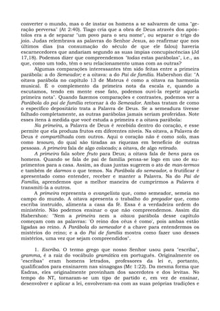 converter o mundo, mas o de instar os homens a se salvarem de uma "ge-
ração perversa" (At 2:40). Tiago cria que a obra de Deus através dos após-
tolos era a de separar "um povo para o seu nome", ou separar o trigo do
joio. Judas relembrava as palavras do Senhor Jesus, ao reafirmar que nos
últimos dias (na consumação do século de que ele falou) haveria
escarnecedores que andariam segundo as suas ímpias concupiscências (Jd
17,18). Podemos dizer que compreendemos "todas estas parábolas", i.e., as
que, como um todo, têm o seu relacionamento umas com as outras?
       Algumas comparações interessantes têm sido feitas entre a primeira
parábola: a do Semeador; e a oitava: a do Pai de família. Habershon diz: "A
oitava parábola no capítulo 13 de Mateus é como a oitava na harmonia
musical. É o complemento da primeira nota da escala e, quando a
escutamos, tendo em mente esse fato, podemos ouvi-la repetir aquela
primeira nota". Quando fazemos comparações e contrastes, podemos ver a
Parábola do pai de família retornar à do Semeador. Ambas tratam de como
o específico depositário trata a Palavra de Deus. Se a semeadura tivesse
falhado completamente, as outras parábolas jamais seriam proferidas. Note
esses itens à medida que você estuda a primeira e a oitava parábola:
       Na primeira, a Palavra de Deus é recebida dentro do coração, e esse
permite que ela produza frutos em diferentes níveis. Na oitava, a Palavra de
Deus é compartilhada com outros. Aqui o coração não é como solo, mas
como tesouro, do qual são tiradas as riquezas em benefício de outras
pessoas. A primeira fala de algo colocado; a oitava, de algo retirado.
       A primeira fala sobre fruto para Deus; a oitava fala de bens para os
homens. Quando se fala de pai de família pensa-se logo em uso de su-
primentos para a casa. Assim, as duas juntas sugerem o ato de man-termos
e também de darmos o que temos. Na Parábola do semeador, o frutificar é
apresentado como entender, receber e manter a Palavra. Na do Pai de
Família, aprendemos que a melhor maneira de cumprirmos a Palavra é
transmiti-la a outros.
       A primeira representa o evangelista que, como semeador, semeia no
campo do mundo. A oitava apresenta o trabalho do pregador que, como
escriba instruído, alimenta a casa da fé. Essa é a verdadeira ordem do
ministério. Não podemos ensinar o que não compreendemos. Assim diz
Habershon: "Nem a primeira nem a oitava parábola desse capítulo
começam com as palavras: 'O reino dos céus é como', pois ambas estão
ligadas ao reino. A Parábola do semeador é a chave para entendermos os
mistérios do reino; e a do Pai de família mostra como fazer uso desses
mistérios, uma vez que sejam compreendidos".

      1. Escriba. O termo grego que nosso Senhor usou para "escriba",
gramma, é a raiz do vocábulo gramática em português. Originalmente os
"escribas" eram homens letrados, professores da lei e, portanto,
qualificados para ensinarem nas sinagogas (Mc 1:22). Da mesma forma que
Esdras, eles originalmente provinham dos sacerdotes e dos levitas. No
tempo do NT, tornaram-se um tipo de partido e, em vez de ensinar,
desenvolver e aplicar a lei, envolveram-na com as suas próprias tradições e
 