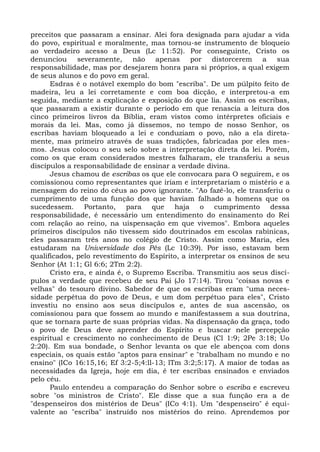 preceitos que passaram a ensinar. Alei fora designada para ajudar a vida
do povo, espiritual e moralmente, mas tornou-se instrumento de bloqueio
ao verdadeiro acesso a Deus (Lc 11:52). Por conseguinte, Cristo os
denunciou severamente, não apenas por distorcerem a sua
responsabilidade, mas por desejarem honra para si próprios, a qual exigem
de seus alunos e do povo em geral.
      Esdras é o notável exemplo do bom "escriba". De um púlpito feito de
madeira, leu a lei corretamente e com boa dicção, e interpretou-a em
seguida, mediante a explicação e exposição do que lia. Assim os escribas,
que passaram a existir durante o período em que renascia a leitura dos
cinco primeiros livros da Bíblia, eram vistos como intérpretes oficiais e
morais da lei. Mas, como já dissemos, no tempo de nosso Senhor, os
escribas haviam bloqueado a lei e conduziam o povo, não a ela direta-
mente, mas primeiro através de suas tradições, fabricadas por eles mes-
mos. Jesus colocou o seu selo sobre a interpretação direta da lei. Porém,
como os que eram considerados mestres falharam, ele transferiu a seus
discípulos a responsabilidade de ensinar a verdade divina.
      Jesus chamou de escribas os que ele convocara para O seguirem, e os
comissionou como representantes que iriam e interpretariam o mistério e a
mensagem do reino do céus ao povo ignorante. "Ao fazê-lo, ele transferiu o
cumprimento de uma função dos que haviam falhado a homens que os
sucedessem. Portanto, para que haja o cumprimento dessa
responsabilidade, é necessário um entendimento do ensinamento do Rei
com relação ao reino, na uispensação em que vivemos". Embora aqueles
primeiros discípulos não tivessem sido doutrinados em escolas rabínicas,
eles passaram três anos no colégio de Cristo. Assim como Maria, eles
estudaram na Universidade dos Pés (Lc 10:39). Por isso, estavam bem
qualificados, pelo revestimento do Espírito, a interpretar os ensinos de seu
Senhor (At 1:1; Gl 6:6; 2Tm 2:2).
      Cristo era, e ainda é, o Supremo Escriba. Transmitiu aos seus discí-
pulos a verdade que recebeu de seu Pai (Jo 17:14). Tirou "coisas novas e
velhas" do tesouro divino. Sabedor de que os escribas eram "uma neces-
sidade perpétua do povo de Deus, e um dom perpétuo para eles", Cristo
investiu no ensino aos seus discípulos e, antes de sua ascensão, os
comissionou para que fossem ao mundo e manifestassem a sua doutrina,
que se tornara parte de suas próprias vidas. Na dispensação da graça, todo
o povo de Deus deve aprender do Espírito e buscar nele percepção
espiritual e crescimento no conhecimento de Deus (Cl 1:9; 2Pe 3:18; Uo
2:20). Em sua bondade, o Senhor levanta os que ele abençoa com dons
especiais, os quais estão "aptos para ensinar" e "trabalham no mundo e no
ensino" (ICo 16:15,16; Ef 3:2-5;4:ll-13; lTm 3:2;5:17). A maior de todas as
necessidades da Igreja, hoje em dia, é ter escribas ensinados e enviados
pelo céu.
      Paulo entendeu a comparação do Senhor sobre o escriba e escreveu
sobre "os ministros de Cristo". Ele disse que a sua função era a de
"despenseiros dos mistérios de Deus" (ICo 4:1). Um "despenseiro" é equi-
valente ao "escriba" instruído nos mistérios do reino. Aprendemos por
 