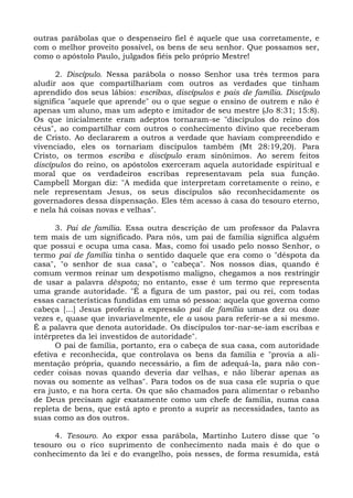 outras parábolas que o despenseiro fiel é aquele que usa corretamente, e
com o melhor proveito possível, os bens de seu senhor. Que possamos ser,
como o apóstolo Paulo, julgados fiéis pelo próprio Mestre!

      2. Discípulo. Nessa parábola o nosso Senhor usa três termos para
aludir aos que compartilhariam com outros as verdades que tinham
aprendido dos seus lábios: escribas, discípulos e pais de família. Discípulo
significa "aquele que aprende" ou o que segue o ensino de outrem e não é
apenas um aluno, mas um adepto e imitador de seu mestre (Jo 8:31; 15:8).
Os que inicialmente eram adeptos tornaram-se "discípulos do reino dos
céus", ao compartilhar com outros o conhecimento divino que receberam
de Cristo. Ao declararem a outros a verdade que haviam compreendido e
vivenciado, eles os tornariam discípulos também (Mt 28:19,20). Para
Cristo, os termos escriba e discípulo eram sinônimos. Ao serem feitos
discípulos do reino, os apóstolos exerceram aquela autoridade espiritual e
moral que os verdadeiros escribas representavam pela sua função.
Campbell Morgan diz: "A medida que interpretam corretamente o reino, e
nele representam Jesus, os seus discípulos são reconhecidamente os
governadores dessa dispensação. Eles têm acesso à casa do tesouro eterno,
e nela há coisas novas e velhas".

      3. Pai de família. Essa outra descrição de um professor da Palavra
tem mais de um significado. Para nós, um pai de família significa alguém
que possui e ocupa uma casa. Mas, como foi usado pelo nosso Senhor, o
termo pai de família tinha o sentido daquele que era como o "déspota da
casa", "o senhor de sua casa", o "cabeça". Nos nossos dias, quando é
comum vermos reinar um despotismo maligno, chegamos a nos restringir
de usar a palavra déspota; no entanto, esse é um termo que representa
uma grande autoridade. "É a figura de um pastor, pai ou rei, com todas
essas características fundidas em uma só pessoa: aquela que governa como
cabeça [...] Jesus proferiu a expressão pai de família umas dez ou doze
vezes e, quase que invariavelmente, ele a usou para referir-se a si mesmo.
É a palavra que denota autoridade. Os discípulos tor-nar-se-iam escribas e
intérpretes da lei investidos de autoridade".
      O pai de família, portanto, era o cabeça de sua casa, com autoridade
efetiva e reconhecida, que controlava os bens da família e "provia a ali-
mentação própria, quando necessário, a fim de adequá-la, para não con-
ceder coisas novas quando deveria dar velhas, e não liberar apenas as
novas ou somente as velhas". Para todos os de sua casa ele supria o que
era justo, e na hora certa. Os que são chamados para alimentar o rebanho
de Deus precisam agir exatamente como um chefe de família, numa casa
repleta de bens, que está apto e pronto a suprir as necessidades, tanto as
suas como as dos outros.

     4. Tesouro. Ao expor essa parábola, Martinho Lutero disse que "o
tesouro ou o rico suprimento de conhecimento nada mais é do que o
conhecimento da lei e do evangelho, pois nesses, de forma resumida, está
 