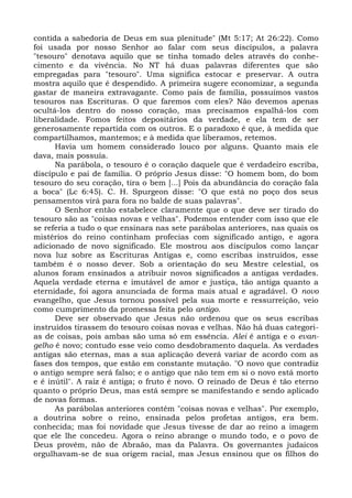 contida a sabedoria de Deus em sua plenitude" (Mt 5:17; At 26:22). Como
foi usada por nosso Senhor ao falar com seus discípulos, a palavra
"tesouro" denotava aquilo que se tinha tomado deles através do conhe-
cimento e da vivência. No NT há duas palavras diferentes que são
empregadas para "tesouro". Uma significa estocar e preservar. A outra
mostra aquilo que é despendido. A primeira sugere economizar, a segunda
gastar de maneira extravagante. Como pais de família, possuímos vastos
tesouros nas Escrituras. O que faremos com eles? Não devemos apenas
ocultá-los dentro do nosso coração, mas precisamos espalhá-los com
liberalidade. Fomos feitos depositários da verdade, e ela tem de ser
generosamente repartida com os outros. E o paradoxo é que, à medida que
compartilhamos, mantemos; e à medida que liberamos, retemos.
      Havia um homem considerado louco por alguns. Quanto mais ele
dava, mais possuía.
      Na parábola, o tesouro é o coração daquele que é verdadeiro escriba,
discípulo e pai de família. O próprio Jesus disse: "O homem bom, do bom
tesouro do seu coração, tira o bem [...] Pois da abundância do coração fala
a boca" (Lc 6:45). C. H. Spurgeon disse: "O que está no poço dos seus
pensamentos virá para fora no balde de suas palavras".
      O Senhor então estabelece claramente que o que deve ser tirado do
tesouro são as "coisas novas e velhas". Podemos entender com isso que ele
se referia a tudo o que ensinara nas sete parábolas anteriores, nas quais os
mistérios do reino continham profecias com significado antigo, e agora
adicionado de novo significado. Ele mostrou aos discípulos como lançar
nova luz sobre as Escrituras Antigas e, como escribas instruídos, esse
também é o nosso dever. Sob a orientação do seu Mestre celestial, os
alunos foram ensinados a atribuir novos significados a antigas verdades.
Aquela verdade eterna e imutável de amor e justiça, tão antiga quanto a
eternidade, foi agora anunciada de forma mais atual e agradável. O novo
evangelho, que Jesus tornou possível pela sua morte e ressurreição, veio
como cumprimento da promessa feita pelo antigo.
      Deve ser observado que Jesus não ordenou que os seus escribas
instruídos tirassem do tesouro coisas novas e velhas. Não há duas categori-
as de coisas, pois ambas são uma só em essência. Alei é antiga e o evan-
gelho é novo; contudo esse veio como desdobramento daquela. As verdades
antigas são eternas, mas a sua aplicação deverá variar de acordo com as
fases dos tempos, que estão em constante mutação. "O novo que contradiz
o antigo sempre será falso; e o antigo que não tem em si o novo está morto
e é inútil". A raiz é antiga; o fruto é novo. O reinado de Deus é tão eterno
quanto o próprio Deus, mas está sempre se manifestando e sendo aplicado
de novas formas.
      As parábolas anteriores contém "coisas novas e velhas". Por exemplo,
a doutrina sobre o reino, ensinada pelos profetas antigos, era bem.
conhecida; mas foi novidade que Jesus tivesse de dar ao reino a imagem
que ele lhe concedeu. Agora o reino abrange o mundo todo, e o povo de
Deus provém, não de Abraão, mas da Palavra. Os governantes judaicos
orgulhavam-se de sua origem racial, mas Jesus ensinou que os filhos do
 