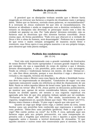 Parábola da planta arrancada
                                  (Mt 15:12,13)

      E provável que os discípulos tenham sentido que o Mestre havia
exagerado ao retrucar aos fariseus a respeito do ritualismo vazio e perigoso
deles. "Sabes que os fariseus, ouvindo essas palavras, se escandalizaram?"
E a intenção de Jesus realmente foi que eles se escandalizassem. Os
fariseus se ofendiam e ainda se magoavam com a doutrina verdadeira. No
entanto os discípulos não deveriam se preocupar muito com o fato da
verdade ser popular ou não. Por "toda planta" devemos entender, não os
fariseus mas as doutrinas que eles mesmos haviam concebido. Jesus
ensina aqui, de forma parabólica: "Todo erro que obscure-ce a verdade de
Deus e fere a alma do homem, será desarraigado". Podemos ter a sensação
de que erros e males estejam arraigados de maneira muito firme e
resistente, mas Deus opera à sua própria maneira e no seu próprio tempo,
para desarrai-gar toda planta maligna.


                       Parábola dos condutores cegos
                                    (Mt 15:14)

       Você não está impressionado com a grande variedade de ilustrações
de nosso Senhor? São muito apropriadas e causam grande impacto! Aqui,
por exemplo, ele usa a capacidade do corpo de rejeitar o que é demais,
árvores desarraigadas, e um provérbio, para acentuar a sua mensagem.
Tendo os críticos e tradicionais fariseus em mente, ele disse: "Deixai-os",
i.e., não lhes dêem atenção, porque a sua doutrina é cega e obscurece o
coração e, em seguida, termina em desastre.
       A forma como o Mestre usou essa figura da aflição e fatalidade huma-
nas deve ter impressionado os discípulos. "Condutores de cegos" era uma
expressão comumente usada em referência ao ideal do chamamento de um
Rabi. Paulo se refere àqueles líderes de Israel como "guia dos cegos, luz dos
que estão em trevas" (Rm 2:19). Jesus porém os denunciou publicamente,
ao mostrar que, apesar de serem considerados líderes, exerciam a sua
função no sentido oposto; até mesmo a sua cegueira espiritual era
agravada pelo fato de que eles próprios tinham optado por tal condição.
"Fecharam seus olhos" (Mt 13:15). Pior ainda, inconscientes de sua
cegueira, vangloriavam-se, quando diziam que viam: "Nós vemos" (Jo 9:41).
Muitas vezes citamos o ditado: "O pior cego é aquele que não quer ver".
       Quanto ao cego que dirige outro cego, e ambos caem na cova, nosso
Senhor usou um provérbio bem conhecido que expressava o sentido de
uma profecia: "Disse-lhes uma parábola (profecia): Pode o cego guiar o
cego? Não cairão ambos na cova?" (Lc 6:39). A cova, aplicada aqui aos
fariseus cegos pelo seu próprio preconceito, era uma comparação ex-
pressiva com a tragédia que sobreveio a eles e àqueles a quem haviam
enganado, antes e durante a terrível destruição de Jerusalém. "O que
aqueles mestres e outros como eles construíram para si mesmos, foi um
 